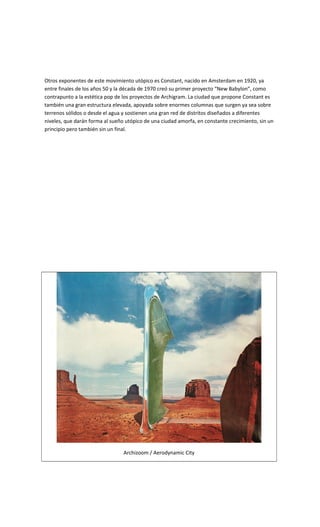 Otros exponentes de este movimiento utópico es Constant, nacido en Amsterdam en 1920, ya
entre finales de los años 50 y la década de 1970 creó su primer proyecto “New Babylon”, como
contrapunto a la estética pop de los proyectos de Archigram. La ciudad que propone Constant es
también una gran estructura elevada, apoyada sobre enormes columnas que surgen ya sea sobre
terrenos sólidos o desde el agua y sostienen una gran red de distritos diseñados a diferentes
niveles, que darán forma al sueño utópico de una ciudad amorfa, en constante crecimiento, sin un
principio pero también sin un final.
Archizoom / Aerodynamic City
 