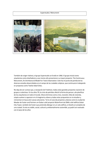 Superstudio / Monument
También de origen italiano, el grupo Superstudio se fundó en 1966. El grupo incluía tanto
arquitectos como diseñadores y ese mismo año presentaron su mayor proyecto: The Continuous
Monument, An Architectural Model For Total Urbanisation. Este fue el punto de partida de los
diversos estudios desarrollados en el campo de las ciudades utópicas, que continuaron trabajando
en proyectos como Twelve Ideal Cities.
No deja de ser curioso que, a excepción de Friedman, todos estos grandes proyectos nacieron de
grupos o colectivos. En los años 70, la crisis de petróleo afectó la forma de pensar y de planificar
de los arquitectos en todo el mundo. Ahora términos como crisis, recesión, falta de vivienda,
utopía vuelven a aparecer en el imaginario urbano y todas estas propuestas se re-estudian y
reinventan en busca de nuevas soluciones. Tal es el caso de proyectos urbanos como la ciudad de
Masdar de Foster and Partners en Dubai o del proyecto Waterfront de OMA o del edificio Dubai
City Tower, también de Foster que pretende albergar en un solo edificio, el diseño al completo de
una ciudad. Si esto es viable, social, cultural y ambientalmente sostenible, ya podrá ser evaluado
con el paso de los años
 
