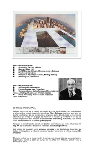 ALESSANDRO MENDINI
 Arquitecto, Escritor y Pintor
 Nace en Milan, 1931
 En 1979 funda el Studio Alchimia, junto a Sottsass
 Publicó varios Libros
 Director de Revistas(Casabella, Modo y Domus)
 Historiográfo y Periodista
ALESSANDRO MENDINI
 Su Diseño No es Agresivo
 Formas Suaves, casi Femeninas
 Considerado uno de los Padres del Neomodernismo
Italiano, Distinguido como un Artista Eclectico
 Poeta del Color y Provocadoren un Diseño
Rico en Inventiva
EL DISEÑO RADICAL ITALIA.
Italia es reconocida por la calidad tecnológica y formal delos diseños, hay que destacar
una figura clave en este desarrollo, como lo es Ettore Sottsass, que junto a su labor de
diseño en el campo de alta tecnología en empresas como Olivetti, inicia un movimiento
alternativo que rompe con el papel de diseño en la industria y cuestiona el uso de los
objetos al proponer: Una filosofía de diseño más ambiental y humanista, que incluía
como elemento esencial la idea del gusto popular.
Así surge el llamado diseño radical, anti-diseño o contradiseño, que recibe influencias del
Pop Art de los años 60 y de algunos elementos de culturas primitivas.
Los objetos se expresan como símbolos visuales y los diseñadores desarrollan su
trabajo sin la ayuda de la industria, volviendo los ojos nuevamente al estilo y concepción
artesanal.
El diseño radical es la conformación de varios movimientos Italianos como Archizoom,
SuperStudio, srumm, y 9999 que surgen en los años 60 y Alchimia, Global Tools, y
Memphis en los 70.
 