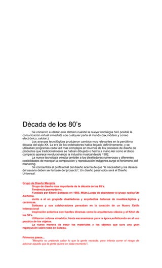 Dècada de los 80’s
 Se comenzo a utilizar este tèrmino cuando la nueva tecnologìa hizo posible la
comunicación virtual inmediata con cualquier parte el mundo.(fax,mòdem y correo
electrònico, celular.)
 Los avanzes tecnològicos produjeron cambios muy relevantes en la penùltima
dècada del siglo XX. La era de los ordenadores habìa llegado definitivamente, y se
utilizaban programas cada vez mas complejos en muchos de los procesos de diseño de
productos que tradicionalmente se habìan dibujado o hecho a mano.Asì como el disco
compacto aparece revolucionando la industris musical desde 1982.
 La nueva tecnologìa ofrecìa tambièn a los diseñadores numerosas y diferentes
posibilidades de manejar la composicion y reproducciòn imàgenes.surge el fenòmeno del
marketing.
 Se concientiza el profesional del diseño acerca de que “la necesidad y los deseos
del usuario deben ser la base del proyecto”, Un diseño para todos serà el Diseño
Universal.
Grupo de Diseño Menphis
 Grupo de diseño mas importante de la dècada de los 80’s.
 Tendencia posmoderna.
 Fundado por Ettore Sottsass en 1980, Milàn.Luego de abandonar el grupo radical de
Alchimia.
 Junto a el un grupode diseñadores y arquitectos italianos de muebles,tejidos y
ceràmicas.
 Sottsass y sus colaboradores pensaban en la creación de un Nuevo Estilo
Internacional
 Inspiraciòn eclectica con fuentes diversas como la arquitectura clàsica y el Kitsh de
los 50’s.
 Utilizaron colores atrevidos, hasta escansalosos para la època,enfatizando en el uso
practico de los objetos.
 La nueva manera de tratar los materiales y los objetos que tuvo una gran
repercusión sobre todo en Europa.
Primeros pasos...
 "Menphis no pretende saber lo que la gente necesita, pero intenta correr el riesgo de
adivinar aquello que la gente quiere en cada momento".
 