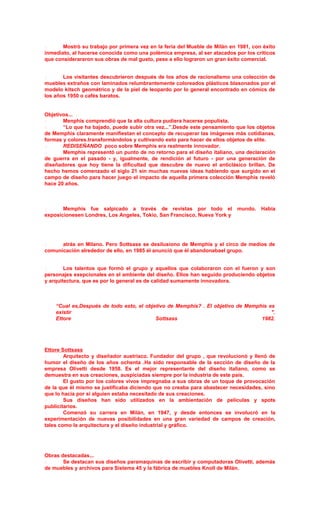  Mostrò su trabajo por primera vez en la feria del Mueble de Milàn en 1981, con èxito
inmediato, al hacerse conocida como una polèmica empresa, al ser atacados por los crìticos
que considerararon sus obras de mal gusto, pese a ello lograron un gran èxito comercial.
 Los visitantes descubrieron después de los años de racionalismo una colección de
muebles extraños con laminados relumbrantemente coloreados plásticos blasonados por el
modelo kitsch geométrico y de la piel de leopardo por lo general encontrado en cómics de
los años 1950 o cafés baratos.
Objetivos...
 Menphis comprendió que la alta cultura pudiera hacerse populista.
 “Lo que ha bajado, puede subir otra vez...”.Desde este pensamiento que los objetos
de Memphis claramente manifiestan el concepto de recuperar las imágenes más cotidianas,
formas y colores.transformàndolos y cultivando esto para hacer de ellos objetos de elite.
 REDISEÑANDO poco sobre Memphis era realmente innovador.
 Memphis representó un punto de no retorno para el diseño italiano, una declaración
de guerra en el pasado - y, igualmente, de rendición al futuro - por una generación de
diseñadores que hoy tiene la dificultad que descubre de nuevo el anticlásico brillan. De
hecho hemos comenzado el siglo 21 sin muchas nuevas ideas habiendo que surgido en el
campo de diseño para hacer juego el impacto de aquella primera colección Memphis reveló
hace 20 años.
 Memphis fue salpicado a través de revistas por todo el mundo. Había
exposicionesen Londres, Los Angeles, Tokio, San Francisco, Nueva York y
 atrás en Milano. Pero Sottsass se desilusiono de Memphis y el circo de medios de
comunicación alrededor de ello, en 1985 él anunció que él abandonabael grupo.
 Los talentos que formò el grupo y aquellos que colaboraron con el fueron y son
personajes exepcionales en el ambiente del diseño. Ellos han seguido produciendo objetos
y arquitectura, que es por lo general es de calidad sumamente innovadora.
“Cual es,Después de todo esto, el objetivo de Memphis? . El objetivo de Memphis es
existir ".
Ettore Sottsass 1982.
Ettore Sottsass
 Arquitecto y diseñador austríaco. Fundador del grupo , que revolucionó y llenó de
humor el diseño de los años ochenta .Ha sido responsable de la sección de diseño de la
empresa Olivetti desde 1958. Es el mejor representante del diseño italiano, como se
demuestra en sus creaciones, auspiciadas siempre por la industria de este país.
 El gusto por los colores vivos impregnaba a sus obras de un toque de provocación
de la que él mismo se justificaba diciendo que no creaba para abastecer necesidades, sino
que lo hacía por si alguien estaba necesitado de sus creaciones.
 Sus diseños han sido utilizados en la ambientación de películas y spots
publicitarios.
 Comenzó su carrera en Milán, en 1947, y desde entonces se involucró en la
experimentación de nuevas posibilidades en una gran variedad de campos de creación,
tales como la arquitectura y el diseño industrial y gráfico.
Obras destacadas...
 Se destacan sus diseños paramaquinas de escribir y computadoras Olivetti, además
de muebles y archivos para Sistema 45 y la fábrica de muebles Knoll de Milán.
 