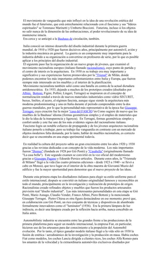 El movimiento de vanguardia que más influyó en la idea de una revolución estética del
mundo fue el futurismo, que está estrechamente relacionado con el fascismo y sus "líderes
espirituales" se Tommaso Marinetti y Umberto Boccioni. Futurista, incluso si los objetos
no salir nunca de la dimensión de las embarcaciones, el poder revolucionario de su idea de
mantenerse intacta.
Era cerca y se anticipó a la Bauhaus de circulación, también.
Italia conoció un intenso desarrollo del diseño industrial durante la primera guerra
mundial, de 1910 a 1920 que fueron decisivos años, principalmente por automóvil, avión y
la industria mecánica en general. La guerra es un componente muy importante para la
industria debido a su organización a convertirse en profesores de serie, por lo que es posible
aplicar a los principios del diseño industrial.
El siguiente paso fue la organización de un nuevo grupo de jóvenes, que examinó el
movimiento racionalista europeo (italiano llamado racionalismo), cuyo punto de partida y
el centro de interés es la arquitectura. En 1930 es su trabajo era muy importante y
significativo y sus experiencias fueron promovidos por la "Trienal" de Milán, donde
podemos encontrar los más importantes enfrentamientos entre Italia y Europa, que fueron
siempre más interesado en los muebles y el interior de la planificación.
Movimiento racionalista también salió como una batalla en contra de la actual dictadura
antidemocrática. En 1933, dejando a muchos de los prototipos creados (diseñados por
Albini, Bottoni, Figini, Pollini, Lingeri, Terragni) se inspiraron en el concepto de
normalización rended a través de nuevos materiales industriales como vidrio SECURIT,
buxus, linóleo, el acero, el régimen fascista, aunque sigue siendo la arquitectura más
moderna predomininating y una en Italia durante el período comprendido entre la dos
guerras mundiales, por lo que la personalidad más representativa de la época fue Giuseppe
Terragni, cuya creación fue la mejor "casa del FASCIO 'en Como sugiere de nuevo que los
muebles de la Bauhaus' idioma (formas geométricas simples y el empleo de materiales que
le dio la idea de la transparencia y ligereza). En Terragni, formas geométricas simples y
confort unido y este fue uno de los más evidentes signos del racionalismo italiano.
Fascismo logra un notable esfuerzo de propaganda y de los jóvenes arquitectos racionalista
italiano ponerlo a trabajar, pero su trabajo fue vanguardia en contraste con un mercado de
objetos modernos falta demanda, por lo tanto, hablar de muebles racionalista, es correcto
decir que se encontraba en una etapa sperimental todavía.
En realidad la cultura del proyecto sabía un gran crecimiento entre los años 1920 y 1930
gracias a las revistas dedicadas a un concepto de la vida moderna. Los más importantes
fueron "Domus" (fundada en 1928 por Giò Ponti) y "Casabella" (originalmente llamado
"La casa bella"). Este segundo examen se convirtió en la voz oficial del modernismo
gracias a Giuseppe Pagano y Edoardo Persico artículos. Durante estos años, la "Triennale
di Milano" llegó a la vida (las cuatro primeras ediciones - desde 1923 a 1940 - se llevó a
cabo en Monza), que tuvo lugar en el interior de la obra maestra de Giovanni Muzio del
edificio y fue la mayor oportunidad para demostrar que el nuevo proyecto de las ideas.
Durante esta primera etapa los diseñadores italianos para elegir su estilo uniforme para el
estilo internacional, después se convirtió en italiano originalidad famosos y reconocibles en
todo el mundo, principalmente en la investigación y realización de prototipos de origen.
Racionalistas creado refinados objetos y muebles que fueron los productos artesanales
previsión real "diseño industrial". Las más interesantes personalidades en esta etapa se Giò
Ponti, Mario Asnago, Claudio Vender, Franco Albini, Piero Bottoni y la mencionada
Giuseppe Terragni. Pietro Chiesa es otra figura destacándose en ese momento; prevé que,
en colaboración con Giò Ponti, un rico conjunto de técnicas y dispositivos de alumbrado
formalmente innovadores como el "luminator" (1936). Era la primera lámpara de luz
indirecta, es decir una lámpara creada por la reflexión hacia arriba, nunca concebido en
Italia antes.
Automobilistic industria se encuentra entre las grandes frente a las producciones de la
primera plataforma para seguir un modelo internacional, la empresa Fiat, en particular,
hicieron uso de los artesanos para dar conocimiento a la propulsión del Automobil
evolución. Por lo tanto, el típico ganador modelo italiano llegó a la vida sólo en 1930 la
fusión de estética / aerodinámico de la investigación y la producción en masa. Había coches
Fiat como modelos, los coches Lancia dirigida a clientes ricos, los coches Alfa Romeo para
los amantes de la velocidad y la extraordinaria automóviles exclusivos diseñados por
 
