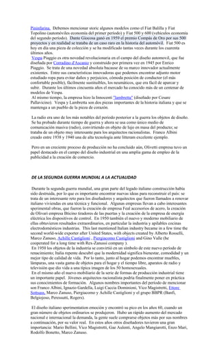 Pininfarina. Debemos mencionar storic algunos modelos como el Fiat Balilla y Fiat
Topolino (automóviles economía del primer período) y Fiat 500 y 600 (vehículos economía
del segundo período). Dante Giocosa ganó en 1959 el premio Compás de Oro por sus 500
proyectos y en realidad se trataba de un caso raro en la historia del automóvil. Fiat 500 es
hoy en día una pieza de colección y se ha modificado tantas veces durante los cuarenta
últimos años.
Vespa Piaggio es otra novedad revolucionaria en el campo del diseño automovil, que fue
diseñada por Corradino d'Ascanio y construido por primera vez en 1945 por Enrico
Piaggio. Se trata de una novedad absoluta bacause de su marco innovador actualmente
existentes. Entre sus características innovadoras que podemos encontrar adjunto motor
estudiado ropa para evitar daños y perjuicios, cómoda posición de conductor (el más
confortable posible), fácilmente sustituibles, los neumáticos, que era fácil de aparcar y
subir. Durante los últimos cincuenta años el mercado ha conocido más de un centenar de
modelos de Vespa.
Al mismo tiempo, la empresa hizo la Innocenti "lambretta" (diseñado por Cesare
Pallavicino). Vespa y Lambretta son dos piezas importantes de la historia italiana y que se
mantenga a un pueblo de la pieza de corazón.
La radio era uno de los más notables del periodo posterior a la guerra los objetos de diseño.
Se ha probado durante tiempo de guerra y ahora se usa como único medio de
comunicación masiva (radio), convirtiendo en objeto de lujo en masa del producto; se
trataba de un objeto muy interesante para los arquitectos racionalistas. Franco Albini
creado entre 1938 y 1940 una de alta tecnología ante litteram excelente ejemplo.
Pero en un creciente proceso de producción no ha concluido aún, Olivetti empresa tuvo un
papel destacado en el campo del diseño industrial en una amplia gama de empleo de la
publicidad a la creación de comercio.
DE LA SEGUNDA GUERRA MUNDIAL A LA ACTUALIDAD
Durante la segunda guerra mundial, una gran parte del legado italiano construcción había
sido destruida, por lo que es importante encontrar nuevas ideas para reconstruir el país: se
trata de un interesante reto para los diseñadores y arquitectos que fueron llamados a renovar
italiano viviendas en una técnica y funcional. Algunas empresas llevan a cabo interesantes
sperimental obras, que fueron la creación de empresa Feal accesorios de acero, la creación
de Olivari empresa Bticino tiradores de las puertas y la creación de la empresa de energía
eléctrica los dispositivos de control. En 1950 también el nuevo y moderno mobiliario de
ellas obtuvieron resultados extraordinarios, en particular la industria y apilables cocinas
electrodomésticos industrias. This last mentioned Italian industry became in a few time the
second world-wide exporter after United States, with objects created by Alberto Rosselli,
Marco Zanuso, Achille Castiglioni , Piergiacomo Castiglioni and Gino Valle (he
cooperated for a long time with Rex-Zanussi company ).
En 1950 los objetos de la industria se convirtió en un símbolo de este nuevo período de
renacimiento; Italia repente descubrí que la modernidad significa bienestar, comodidad y un
mejor tipo de calidad de vida. Por lo tanto, junto al hogar podemos encontrar muebles,
lámparas, una vasta gama de objetos para el hogar y el tiempo libre, aparatos de radio y
televisión que dio vida a una típica imagen de los 50 homosexuales.
En el mismo año el nuevo mobiliario de la serie de formas de producción industrial tiene
un importante papel. Jóvenes arquitectos racionalista podría finalmente poner en práctica
sus conocimientos de formación. Algunos nombres importantes del período de mencionar
son Franco Albini, Ignazio Gardella, Luigi Caccia Dominioni, Vico Magistretti, Ettore
Sottsass, Marco Zanuso, Piergiacomo y Achille Castiglioni y el grupo BBPR (Banfi,
Belgiojoso, Peressutti, Rogers).
El diseño italiano sperimentation emoción y encontró su pico en los años 60, cuando un
gran número de objetos ordinarios se produjeron. Hubo un rápido aumento del mercado
nacional e internacional la demanda, la gente suele comprarse objetos más por sus nombres
a continuación, por su valor real. En estos años otros diseñadores tuvieron una gran
importancia: Mario Bellini, Vico Magistretti, Gae Aulenti, Angelo Mangiarotti, Enzo Mari,
Rodolfo Bonetto, Marco Zanuso.
 