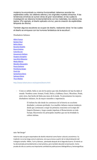 moderno ha encontrado su máxima funcionalidad: debemos recordar los
espléndidos sofás, los célebres sillones y los originales muebles divisorios. A las
tendencias emotivas se suman obras de gran racionalidad, en las cuales la
investigación se relaciona fundamentalmente con los materiales, los colores y los
tejidos. (Por ejemplo, el diseño aplicado a la luz, para la creación de espléndidas
lámparas de oficina).
También algunos escultores se ocupan de diseño, realizando obras “en las cuales
el diseño se enriquece con los humores fantásticos de la escultura”.
Diseñadores Italianos
Albini Franco
Barbieri Raul
Bellini Mario
Bonetto Rodolfo
Branzi Andrea
Colombo Joe
Giovannoni Stefano
Giugiaro Giorgetto
Iosa Ghini Massimo
Meda Alberto
Mendini Alessandro
Pesce Gaetano
Pininfarina Sergio
Ponti Gio
Santachiara Denis
Sottsass Ettore
Thun Matteo
http://www.italianculture.net/espaniol/diseno.html
- Como es sabido, Italia es uno de los países que más diseñadores de lujo ha dado al
mundo. Nombres como Armani, Fendi, Dolce y Gabbana, Gucci, Moschino, Prada,
entre otros, han hecho de Italia una meca de la moda. Te presentamos los mejores
diseñadores italianos, los de mayor renombre e importancia.
El italiano ha sido desde los comienzos de la historia un excelente
diseñador y artesano profundo. Los muebles italianos marcan tendencia
desde que comienzan a surgir las primeras creaciones en la etapa del
Imperio Romano y luego cuando impulsan el Renacimiento en toda
Europa. Recorremos los principales muebles que nos ha brindado la
cultura italiana.
talia “Bel Design”
Italia ha sido una gran exportadora de diseño industrial como factor cultural y económico. Su
tradición no es tan larga como la alemana, sino que arranca a partir de la industrialización del
triángulo norteño –Milán, Turín y Génova-, planteada después de la Segunda Guerra. El interés se
ha demostrado primordialmente a nivel práctico, pero también descolla la teorización. Como
prueba de ello se cuenta una importante cantidad de publicaciones bibliográficas y hemerográficas
 