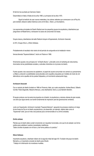 El término fue acuñado por Germano Celant.
Desarrollado en Italia a finales de los años 1960 y a principios de los años 1970.
Siguió la tradición de usar nuevos materiales y los colores valientes que comenzaron con el Pop Art,
pero también utilizaron estilos históricos como el Art Déco , Kitsch, y el Surrealismo.
Los exponentes principales de Diseño Radical eran los pequeños grupos de arquitectos y diseñadores que
preguntaron el Modernismo y rechazaron la cultura de consumidor de masas.
Grupos claves y diseñadores del estilo Radical incluyen el Superestudio, Archizoom Associati,
el UFU, Gruppo Strum, y Ettore Sottsass.
Probablemente el resultado más notorio de tal período de vanguardia es la instalación misma
famosa llamada "Superarchitettura", hecho en Pistoia en 1966.
firmemente opuesto a los principios de ' el Diseño Bueno ' y del estilo como el marketing de instrumentos,
divorciados de las posibilidades sociales y culturales inherentes en el proceso de diseño.
Fuerte opuesto a las coacciones de capitalismo, el papel del usuario-consumidor era central a su pensamiento
y reflejó su atracción a posibilidades socioculturales como aquellos propuestos por modelos de modo de vivir
alternativos como aquellos de los poetas Golpeados y el movimiento subsecuente hippy.
Archizoom Associati
Fue un estudio de diseño fundado en 1966 en Florencia, Italia, por cuatro arquitectos: Andrea Branzi, Gilberto
Corretti, Paolo Deganello, Massimo Morozzi, y dos diseñadores: Darío y Lucía Bartolini Bartolini.
El equipo produce una rica serie de proyectos en el diseño, la arquitectura y visiones urbanas de gran escala,
una obra que sigue siendo una fuente fundamental de inspiración para las generaciones venideras.
Junto con Superstudio, Archizoom inventado "Superarchitecture", apoyando los procesos creativos a lo largo
de las líneas de Pop en el diseño arquitectónico y de desarrollo, por ejemplo, objetos tales como el
"Superonda"-sofá, que se invita a las posturas poco convencionales en su forma ondulada.
Emilio ambasz
Plantea que el diseño debe cumplir únicamente con requisitos funcionales, sino que ha de adoptar una forma
poética para satisfacer nuestras necesidades metafísicas.
“Debe conciliar el pasado con el futuro y dar forma poética a lo practico.”
Ettore Sottsass
Importante arquitecto y diseñador italiano de la segunda mitad del siglo XX. Fundador del grupo de diseño
Memphis y un importante consulta de diseño para Olivetti.
Trabajo en la fabricación de novedosos muebles.
 