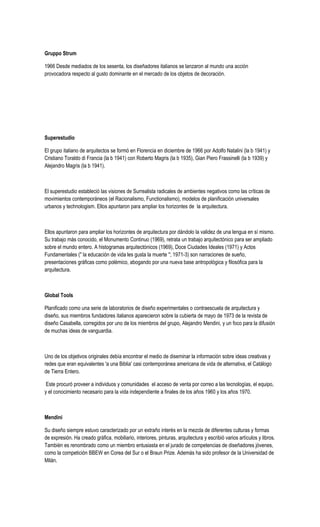 Gruppo Strum
1966 Desde mediados de los sesenta, los diseñadores italianos se lanzaron al mundo una acción
provocadora respecto al gusto dominante en el mercado de los objetos de decoración.
Superestudio
El grupo italiano de arquitectos se formó en Florencia en diciembre de 1966 por Adolfo Natalini (la b 1941) y
Cristiano Toraldo di Francia (la b 1941) con Roberto Magris (la b 1935), Gian Piero Frassinelli (la b 1939) y
Alejandro Magris (la b 1941).
El superestudio estableció las visiones de Surrealista radicales de ambientes negativos como las críticas de
movimientos contemporáneos (el Racionalismo, Functionalismo), modelos de planificación universales
urbanos y technologism. Ellos apuntaron para ampliar los horizontes de la arquitectura.
Ellos apuntaron para ampliar los horizontes de arquitectura por dándolo la validez de una lengua en sí mismo.
Su trabajo más conocido, el Monumento Continuo (1969), retrata un trabajo arquitectónico para ser ampliado
sobre el mundo entero. A histogramas arquitectónicos (1969), Doce Ciudades Ideales (1971) y Actos
Fundamentales (" la educación de vida les gusta la muerte "; 1971-3) son narraciones de sueño,
presentaciones gráficas como polémico, abogando por una nueva base antropológica y filosófica para la
arquitectura.
Global Tools
Planificado como una serie de laboratorios de diseño experimentales o contraescuela de arquitectura y
diseño, sus miembros fundadores italianos aparecieron sobre la cubierta de mayo de 1973 de la revista de
diseño Casabella, corregidos por uno de los miembros del grupo, Alejandro Mendini, y un foco para la difusión
de muchas ideas de vanguardia.
Uno de los objetivos originales debía encontrar el medio de diseminar la información sobre ideas creativas y
redes que eran equivalentes 'a una Biblia' casi contemporánea americana de vida de alternativa, el Catálogo
de Tierra Entero.
Este procuró proveer a individuos y comunidades el acceso de venta por correo a las tecnologías, el equipo,
y el conocimiento necesario para la vida independiente a finales de los años 1960 y los años 1970.
Mendini
Su diseño siempre estuvo caracterizado por un extraño interés en la mezcla de diferentes culturas y formas
de expresión. Ha creado gráfica, mobiliario, interiores, pinturas, arquitectura y escribió varios artículos y libros.
También es renombrado como un miembro entusiasta en el jurado de competencias de diseñadores jóvenes,
como la competición BBEW en Corea del Sur o el Braun Prize. Además ha sido profesor de la Universidad de
Milán.
 