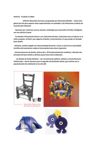 Alchimia Fundado en Milán
1976 Por Alessandro Gurriero y propulsado por Alessandro Mendini Inició como
galería de arte para exponer obras experimentales no sometidas a las limitaciones creativas de
la producción industrial.
Apuestan por creaciones anarcas, banales, simbología que trascendia al hombre inteligente,
ven mas allá de lo banal.
Sus diseños irónicamente llaman a sus colecciones Ba Haus. Colecciones que se inspiran en al
cultura popular, el kitsch: que vulgariza el diseño, contrariamente a lo que puede ser llamado
buen diseño.
Alchymia, nombre elegido con intencionalidad del burla e ironía, se burla de la racionalidad
científica del movimiento moderno funcionalista hasta ahora imperante.
reinterpretaciones de diseños clásicos del s. XX fundamentalmente mobiliario: ridiculizan los
principios del buen diseño y del buen gusto hasta ahora habituales.
Los diseños de Studio Alchimia – con connotaciones políticas, elitistas y conscientemente
intelectuales – fueron decisivos para la segunda ola del diseño radical, que culmino con la
popularización del antidiseño en los años 80.
 