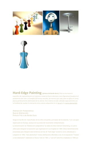 Hard-Edge Painting (pintura de borde duro). Ésta es una manera
específica de representación en la pintura moderna (tanto abstracta como figurativa) basada en el
predominio del color y el empleo de formas sencillas, de manera que cada color se aplica en áreas
planas perfectamente delimitado de los demás. Este sistema ha sido utilizado especialmente con
la finalidad de resaltar la interación entre colores adyacentes en el op-art y la nueva abstracción.
Abstracción Postpictórica
Nueva Abstracción
Pintura Fría o de Borde Duro
Surge en los EE.UU. hacia finales de los años cincuenta y principios de los sesenta. Tuvo una gran
repercusión en Europa, aunque sin la pureza del movimiento norteamericano.
La denominación de "Abstracción postpictórica" se debe al crítico Clement Greenberg, el cual la
utiliza para designar la exposición que organizara en Los Angeles en 1964. Otras denominaciones
propuestas para designar esta tendencia son las de "hard edge" (contorno duro) utilizada por J.
Langsner en 1959, "new abstraction" (nueva abstracción) difundida a raíz de la exposición "Toward
a new abstraction" celebrada en Nueva York en 1963, y "cool art" (arte frío) empleada en 1965 por
 
