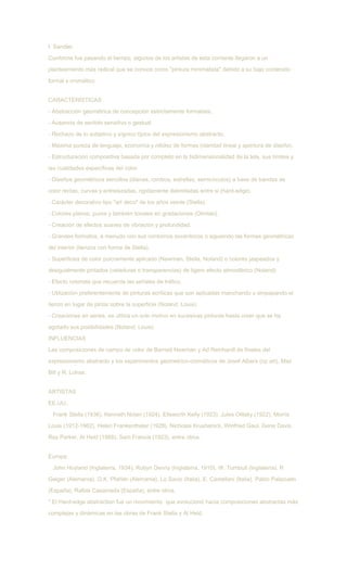 I. Sandler.
Conforme fue pasando el tiempo, algunos de los artistas de esta corriente llegaron a un
planteamiento más radical que se conoce como "pintura minimalista" debido a su bajo contenido
formal y cromático.
CARACTERÍSTICAS
- Abstracción geométrica de concepción estrictamente formalista.
- Ausencia de sentido sensitivo o gestual.
- Rechazo de lo subjetivo y sígnico típico del expresionismo abstracto.
- Máxima pureza de lenguaje, economía y nitidez de formas (claridad lineal y apertura de diseño).
- Estructuración compositiva basada por completo en la bidimensionalidad de la tela, sus límites y
las cualidades específicas del color.
- Diseños geométricos sencillos (dianas, rombos, estrellas, semicírculos) a base de bandas de
color rectas, curvas y entrelazadas, rigidamente delimitadas entre si (hard-edge).
- Carácter decorativo tipo "art deco" de los años veinte (Stella).
- Colores planos, puros y también tonales en gradaciones (Olintski).
- Creación de efectos suaves de vibración y profundidad.
- Grandes formatos, a menudo con sus contornos excéntricos o siguiendo las formas geométricas
del interior (lienzos con forma de Stella).
- Superficies de color pulcramente aplicado (Newman, Stella, Noland) o colores jaspeados y
desigualmente pintados (veladuras o transparencias) de ligero efecto atmosférico (Noland)
- Efecto colorista que recuerda las señales de tráfico.
- Utilización preferentemente de pinturas acrílicas que son aplicadas manchando o empapando el
lienzo en lugar de pintar sobre la superficie (Noland, Louis).
- Creaciones en series, se utiliza un solo motivo en sucesivas pinturas hasta creer que se ha
agotado sus posibilidades (Noland, Louis).
INFLUENCIAS
Las composiciones de campo de color de Barnett Newman y Ad Reinhardt de finales del
expresionismo abstracto y los experimentos geometrico-cromáticos de Josef Albers (op art), Max
Bill y R. Lohse.
ARTISTAS
EE.UU.:
Frank Stella (1936), Kenneth Nolan (1924), Ellsworth Kelly (1923), Jules Olitsky (1922), Morris
Louis (1912-1962), Helen Frankenthaler (1928), Nicholas Krushenick, Winfried Gaul, Gene Davis,
Ray Parker, Al Held (1968), Sam Francis (1923), entre otros.
Europa:
John Hoyland (Inglaterra, 1934), Robyn Denny (Inglaterra, 1910), W. Turnbull (Inglaterra), R
Geiger (Alemania), G.K. Pfahler (Alemania), Lo Savio (Italia), E. Castellani (Italia), Pablo Palazuelo
(España), Rafols Casamada (España), entre otros.
* El Hard-edge abstraction fue un movimiento que evolucionó hacia composiciones abstractas más
complejas y dinámicas en las obras de Frank Stella y Al Held.
 