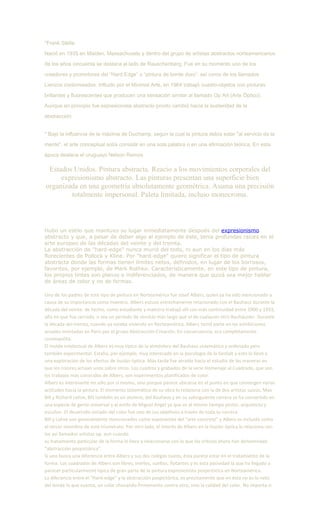 *Frank Stella
Nació en 1935 en Malden, Massachusets y dentro del grupo de artistas abstractos norteamericanos
de los años cincuenta se destaca al lado de Rauschenberg. Fue en su momento uno de los
creadores y promotores del “Hard Edge” o “pintura de borde duro”, así como de los llamados
Lienzos contorneados. Influido por el Minimal Arte, en 1964 trabajó cuadro-objetos con pinturas
brillantes y fluorescentes que producen una sensación similar al llamado Op Art (Arte Óptico).
Aunque en principio fue expresionista abstracto pronto cambió hacia la austeridad de la
abstracción.
* Bajo la influencia de la máxima de Duchamp, según la cual la pintura debía estar "al servicio de la
mente", el arte conceptual solía consistir en una sola palabra o en una afirmación teórica. En esta
época destaca el uruguayo Nelson Ramos.
Estados Unidos. Pintura abstracta. Reacio a los movimientos corporales del
expresionismo abstracto. Las pinturas presentan una superficie bien
organizada en una geometría absolutamente geométrica. Asuma una precisión
totalmente impersonal. Paleta limitada, incluso monocroma.
Hubo un estilo que mantuvo su lugar inmediatamente después del expresionismo
abstracto y que, a pesar de deber algo al ejemplo de éste, tenía profundas raíces en el
arte europeo de las décadas del veinte y del treinta.
La abstracción de "hard-edge" nunca murió del todo, ni aun en los días más
florecientes de Pollock y Kline. Por "hard-edge" quiero significar el tipo de pintura
abstracta donde las formas tienen límites netos, definidos, en lugar de los borrosos,
favoritos, por ejemplo, de Mark Rothko. Característicamente, en este tipo de pintura,
los propios tintes son planos e indiferenciados, de manera que quizá sea mejor hablar
de áreas de color y no de formas.
Uno de los padres de este tipo de pintura en Norteamérica fue Josef Albers, quien ya ha sido mencionado a
causa de su importancia como maestro. Albers estuvo estrechamente relacionado con el Bauhaus durante la
década del veinte: de hecho, como estudiante y maestro trabajó allí con más continuidad entre 1900 y 1933,
año en que fue cerrado, o sea un período de servicio más largo que el de cualquier otro Bauhäusler. Durante
la década del treinta, cuando ya estaba viviendo en Norteamérica, Albers tomó parte en las exhibiciones
anuales montadas en París por el grupo Abstracción-Creación. En consecuencia, era completamente
cosmopolita.
El molde intelectual de Albers es muy típico de la atmósfera del Bauhaus sistemático y ordenado pero
también experimental. Estaba, por ejemplo, muy interesado en la psicología de la Gestalt y esto lo llevó a
una exploración de los efectos de ilusión óptica. Más tarde fue atraído hacia el estudio de las maneras en
que los colores actúan unos sobre otros. Los cuadros y grabados de la serie Homenaje al Cuadrado, que son
los trabajos más conocidos de Albers, son experimentos planificados de color.
Albers es interesante no sólo por sí mismo, sino porque parece ubicarse en el punto en que convergen varias
actitudes hacia la pintura. El elemento sistemático de su obra lo relaciona con la de dos artistas suizos, Max
Bill y Richard Lohse, Bill también es un alumno, del Bauhaus y en su subsiguiente carrera se ha convertido en
una especie de genio universal y al estilo de Miguel Angel ya que es al mismo tiempo pintor, arquitecto y
escultor. El desarrollo seriado del color fue uno de sus objetivos a través de toda su carrera.
Bill y Lohse son generalmente mencionados como exponentes del "arte concreto" y Albers es incluido como
el tercer miembro de este triunvirato. Por otro lado, el interés de Albers en la ilusión óptica lo relaciona con
los así llamados artistas op, aun cuando
su tratamiento particular de la forma lo lleva a relacionarse con lo que los críticos ahora han denominado
"abstracción pospictórica".
Si uno busca una diferencia entre Albers y sus dos colegas suizos, ésta parece estar en el tratamiento de la
forma. Los cuadrados de Albers son libres, inertes, sueltos, flotantes y es esta pasividad la que ha llegado a
parecer particularmente típica de gran parte de la pintura expresionista pospictórica en Norteamérica.
La diferancia entre el "Hard-edge" y la abstracción pospictórica, es precisamente que en ésta no es lo neto
del borde lo que cuenta, un color chocando firmemente contra otro, sino la calidad del color. No importa si
 