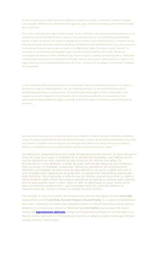 el color se funde en un matiz vecino o se diferencia netamente de éste: el encuentro siempre es pasivo.
Los cuadrados de Albers son suficientemente vigorosos, pero no generan energía a partir de esta fortaleza
de los contornos.
Otro pintor cuya obra tiene algo de esta cualidad, sin ser calificado como abstraccionista pospictórico en el
sentido más estricto fue Ad Reinhardt, quien se hizo una fama como el no conformista profesional del
mundo artístico de Nueva York durante la década del cincuenta y logró retenerla hasta su reciente muerte.
Influido por el arte decorativo abstracto de Persia y el Medio Oriente, Reinhardt pasó en los años cuarenta a
través de una fase en la que su obra se acercó a la caligrafía de Tobey. Pero estas marcas "escritas" se
reunieron y se convirtieron en rectángulos que cubrieron toda la superficie del cuadro. Desde una
orquestación de intensos colores, Reinhardt pasó hacia el negro. La pintura característica de su última fase
contiene colores tan oscuros y tan próximos en valor unos de otros, que el cuadro parece ser negro o casi
negro, hasta que es estudiado detalladamente de cerca y entonces los rectángulos componentes emergen
de la superficie.
Lo que relaciona a Albers ya Reinhardt con los así llamados abstraccionistas pospictóricos es, en parte, la
fascinación no de los medios pictóricos sino de la doctrina estética. La naturaleza doctrinaria de la
abstracción pospictórica es sorprendente. Tal como los positivistas lógicos se han concentrado en los
aspectos puramente lingüísticos de la filosofía, así los pintores que adhieren al movimiento se han
preocupado de desprenderse de todo, excepto de un estrecho campo de consideraciones estrictamente
pictóricas
Los dos pintores que pueden considerarse como los verdaderos creadores de este movimiento son Morris
Louis y el veterano expresionista abstracto Barnett Newman, a pesar de que otros expresionistas tales como
Jack Tworkov, también muestran algunas características de la abstracción pospictórica en sus trabajos
tardíos, un ejemplo es el uso de pintura diluida, que da una apariencia plana a la tela.
La abstracción pospictórica es una moda comparativamente reciente. A pesar de que el
éxito de Louis tuvo lugar a mediados de la década del cincuenta, casi toda la pintura
que he discutido en este capítulo ha sido hecha en los últimos diez años. En
Norteamérica y Gran Bretaña, a pesar de todo, disfruta del status de una ortodoxia.
Esto ha tenido un resultado inesperado. Donde los partidarios del expresionismo
abstracto ya hablaban de éste como de algo definitivo, un punto a partir del cual el
arte no podía tener esperanzas de progresar, la abstracción pospictórica parece aún
más definitiva. Ha comenzado a notarse que los artistas quieren encontrar su camino
hacia adelante están ahora inclinados a abandonar la idea de la pintura como vehículo
para lo que quieren hacer o decir. Esto no sólo ha significado un gran vuelco de la
atención hacia la escultura sino, que ha llevado hacia un creciente número de
experimentos con medios mixtos y al campo del arte cinético.
Por otro lado, el color era el centro de interés para los pintores que seguían el estilo hard edge
(época difícil), como Frank Stella, Kenneth Noland y Ellsworth Kelly. Sus cuadros en realidad eran
puro color, y donde se terminaba este, acababa el cuadro. El caso de Noland es especial, porque
también se le conoce como uno de los líderes del arte minimalista, que se desarrolló bajo el
amparo del expresionismo abstracto, aunque está estrechamente ligado con el hard edge en su
idea de mínima expresión. En el minimalismo la pintura se reducía a simples formas geométricas,
motivos rítmicos o colores lisos.
 
