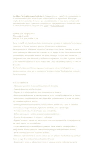 Hard-Edge Painting (pintura de borde duro). Ésta es una manera específica de representación en
la pintura moderna (tanto abstracta como figurativa) basada en el predominio del color y el
empleo de formas sencillas, de manera que cada color se aplica en áreas planas perfectamente
delimitado de los demás. Este sistema ha sido utilizado especialmente con la finalidad de resaltar
la interación entre colores adyacentes en el op-art y la nueva abstracción.
Abstracción Postpictórica
Nueva Abstracción
Pintura Fría o de Borde Duro
Surge en los EE.UU. hacia finales de los años cincuenta y principios de los sesenta. Tuvo una gran
repercusión en Europa, aunque sin la pureza del movimiento norteamericano.
La denominación de "Abstracción postpictórica" se debe al crítico Clement Greenberg, el cual la
utiliza para designar la exposición que organizara en Los Angeles en 1964. Otras denominaciones
propuestas para designar esta tendencia son las de "hard edge" (contorno duro) utilizada por J.
Langsner en 1959, "new abstraction" (nueva abstracción) difundida a raíz de la exposición "Toward
a new abstraction" celebrada en Nueva York en 1963, y "cool art" (arte frío) empleada en 1965 por
I. Sandler.
Conforme fue pasando el tiempo, algunos de los artistas de esta corriente llegaron a un
planteamiento más radical que se conoce como "pintura minimalista" debido a su bajo contenido
formal y cromático.
CARACTERÍSTICAS
- Abstracción geométrica de concepción estrictamente formalista.
- Ausencia de sentido sensitivo o gestual.
- Rechazo de lo subjetivo y sígnico típico del expresionismo abstracto.
- Máxima pureza de lenguaje, economía y nitidez de formas (claridad lineal y apertura de diseño).
- Estructuración compositiva basada por completo en la bidimensionalidad de la tela, sus límites y
las cualidades específicas del color.
- Diseños geométricos sencillos (dianas, rombos, estrellas, semicírculos) a base de bandas de
color rectas, curvas y entrelazadas, rigidamente delimitadas entre si (hard-edge).
- Carácter decorativo tipo "art deco" de los años veinte (Stella).
- Colores planos, puros y también tonales en gradaciones (Olintski).
- Creación de efectos suaves de vibración y profundidad.
- Grandes formatos, a menudo con sus contornos excéntricos o siguiendo las formas geométricas
del interior (lienzos con forma de Stella).
- Superficies de color pulcramente aplicado (Newman, Stella, Noland) o colores jaspeados y
desigualmente pintados (veladuras o transparencias) de ligero efecto atmosférico (Noland)
- Efecto colorista que recuerda las señales de tráfico.
- Utilización preferentemente de pinturas acrílicas que son aplicadas manchando o empapando el
lienzo en lugar de pintar sobre la superficie (Noland, Louis).
- Creaciones en series, se utiliza un solo motivo en sucesivas pinturas hasta creer que se ha
 