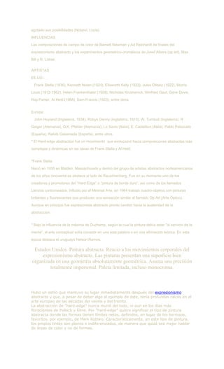 agotado sus posibilidades (Noland, Louis).
INFLUENCIAS
Las composiciones de campo de color de Barnett Newman y Ad Reinhardt de finales del
expresionismo abstracto y los experimentos geometrico-cromáticos de Josef Albers (op art), Max
Bill y R. Lohse.
ARTISTAS
EE.UU.:
Frank Stella (1936), Kenneth Nolan (1924), Ellsworth Kelly (1923), Jules Olitsky (1922), Morris
Louis (1912-1962), Helen Frankenthaler (1928), Nicholas Krushenick, Winfried Gaul, Gene Davis,
Ray Parker, Al Held (1968), Sam Francis (1923), entre otros.
Europa:
John Hoyland (Inglaterra, 1934), Robyn Denny (Inglaterra, 1910), W. Turnbull (Inglaterra), R
Geiger (Alemania), G.K. Pfahler (Alemania), Lo Savio (Italia), E. Castellani (Italia), Pablo Palazuelo
(España), Rafols Casamada (España), entre otros.
* El Hard-edge abstraction fue un movimiento que evolucionó hacia composiciones abstractas más
complejas y dinámicas en las obras de Frank Stella y Al Held.
*Frank Stella
Nació en 1935 en Malden, Massachusets y dentro del grupo de artistas abstractos norteamericanos
de los años cincuenta se destaca al lado de Rauschenberg. Fue en su momento uno de los
creadores y promotores del “Hard Edge” o “pintura de borde duro”, así como de los llamados
Lienzos contorneados. Influido por el Minimal Arte, en 1964 trabajó cuadro-objetos con pinturas
brillantes y fluorescentes que producen una sensación similar al llamado Op Art (Arte Óptico).
Aunque en principio fue expresionista abstracto pronto cambió hacia la austeridad de la
abstracción.
* Bajo la influencia de la máxima de Duchamp, según la cual la pintura debía estar "al servicio de la
mente", el arte conceptual solía consistir en una sola palabra o en una afirmación teórica. En esta
época destaca el uruguayo Nelson Ramos.
Estados Unidos. Pintura abstracta. Reacio a los movimientos corporales del
expresionismo abstracto. Las pinturas presentan una superficie bien
organizada en una geometría absolutamente geométrica. Asuma una precisión
totalmente impersonal. Paleta limitada, incluso monocroma.
Hubo un estilo que mantuvo su lugar inmediatamente después del expresionismo
abstracto y que, a pesar de deber algo al ejemplo de éste, tenía profundas raíces en el
arte europeo de las décadas del veinte y del treinta.
La abstracción de "hard-edge" nunca murió del todo, ni aun en los días más
florecientes de Pollock y Kline. Por "hard-edge" quiero significar el tipo de pintura
abstracta donde las formas tienen límites netos, definidos, en lugar de los borrosos,
favoritos, por ejemplo, de Mark Rothko. Característicamente, en este tipo de pintura,
los propios tintes son planos e indiferenciados, de manera que quizá sea mejor hablar
de áreas de color y no de formas.
 