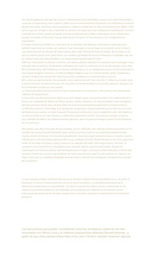 Uno de los padres de este tipo de pintura en Norteamérica fue Josef Albers, quien ya ha sido mencionado a
causa de su importancia como maestro. Albers estuvo estrechamente relacionado con el Bauhaus durante la
década del veinte: de hecho, como estudiante y maestro trabajó allí con más continuidad entre 1900 y 1933,
año en que fue cerrado, o sea un período de servicio más largo que el de cualquier otro Bauhäusler. Durante
la década del treinta, cuando ya estaba viviendo en Norteamérica, Albers tomó parte en las exhibiciones
anuales montadas en París por el grupo Abstracción-Creación. En consecuencia, era completamente
cosmopolita.
El molde intelectual de Albers es muy típico de la atmósfera del Bauhaus sistemático y ordenado pero
también experimental. Estaba, por ejemplo, muy interesado en la psicología de la Gestalt y esto lo llevó a
una exploración de los efectos de ilusión óptica. Más tarde fue atraído hacia el estudio de las maneras en
que los colores actúan unos sobre otros. Los cuadros y grabados de la serie Homenaje al Cuadrado, que son
los trabajos más conocidos de Albers, son experimentos planificados de color.
Albers es interesante no sólo por sí mismo, sino porque parece ubicarse en el punto en que convergen varias
actitudes hacia la pintura. El elemento sistemático de su obra lo relaciona con la de dos artistas suizos, Max
Bill y Richard Lohse, Bill también es un alumno, del Bauhaus y en su subsiguiente carrera se ha convertido en
una especie de genio universal y al estilo de Miguel Angel ya que es al mismo tiempo pintor, arquitecto y
escultor. El desarrollo seriado del color fue uno de sus objetivos a través de toda su carrera.
Bill y Lohse son generalmente mencionados como exponentes del "arte concreto" y Albers es incluido como
el tercer miembro de este triunvirato. Por otro lado, el interés de Albers en la ilusión óptica lo relaciona con
los así llamados artistas op, aun cuando
su tratamiento particular de la forma lo lleva a relacionarse con lo que los críticos ahora han denominado
"abstracción pospictórica".
Si uno busca una diferencia entre Albers y sus dos colegas suizos, ésta parece estar en el tratamiento de la
forma. Los cuadrados de Albers son libres, inertes, sueltos, flotantes y es esta pasividad la que ha llegado a
parecer particularmente típica de gran parte de la pintura expresionista pospictórica en Norteamérica.
La diferancia entre el "Hard-edge" y la abstracción pospictórica, es precisamente que en ésta no es lo neto
del borde lo que cuenta, un color chocando firmemente contra otro, sino la calidad del color. No importa si
el color se funde en un matiz vecino o se diferencia netamente de éste: el encuentro siempre es pasivo.
Los cuadrados de Albers son suficientemente vigorosos, pero no generan energía a partir de esta fortaleza
de los contornos.
Otro pintor cuya obra tiene algo de esta cualidad, sin ser calificado como abstraccionista pospictórico en el
sentido más estricto fue Ad Reinhardt, quien se hizo una fama como el no conformista profesional del
mundo artístico de Nueva York durante la década del cincuenta y logró retenerla hasta su reciente muerte.
Influido por el arte decorativo abstracto de Persia y el Medio Oriente, Reinhardt pasó en los años cuarenta a
través de una fase en la que su obra se acercó a la caligrafía de Tobey. Pero estas marcas "escritas" se
reunieron y se convirtieron en rectángulos que cubrieron toda la superficie del cuadro. Desde una
orquestación de intensos colores, Reinhardt pasó hacia el negro. La pintura característica de su última fase
contiene colores tan oscuros y tan próximos en valor unos de otros, que el cuadro parece ser negro o casi
negro, hasta que es estudiado detalladamente de cerca y entonces los rectángulos componentes emergen
de la superficie.
Lo que relaciona a Albers ya Reinhardt con los así llamados abstraccionistas pospictóricos es, en parte, la
fascinación no de los medios pictóricos sino de la doctrina estética. La naturaleza doctrinaria de la
abstracción pospictórica es sorprendente. Tal como los positivistas lógicos se han concentrado en los
aspectos puramente lingüísticos de la filosofía, así los pintores que adhieren al movimiento se han
preocupado de desprenderse de todo, excepto de un estrecho campo de consideraciones estrictamente
pictóricas
Los dos pintores que pueden considerarse como los verdaderos creadores de este
movimiento son Morris Louis y el veterano expresionista abstracto Barnett Newman, a
pesar de que otros expresionistas tales como Jack Tworkov, también muestran algunas
 