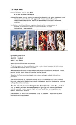 ART DECO 1920
Este movimiento se inicia en Paris, 1920
es un estilo decorativo internacional.
Estética Maximalista tomando atributos formales del Art Nouveau, en el se ven reflejados la actitud
naturalista, fuentes eclécticas (arte egipcio, arte tribal, surrealismo, Futurismo,
constructivismo, neoclasicismo, abstracción geométrica, cultura popular y movimiento
moderno).
Se utilizaban materiales exóticos como pieles, nácar, baquelita, maderas lujosas, etc
para este movimiento se visualiza una Baja compatibilidad industrial.
Termina con la II Guerra Mundial.
Principales características:
- Simetría- Volumetría.
- Positivos y negativos.
- Bajos y altos relieves.
- Decoración por encima de la funcionalidad.
- Tratan de representar algunas abstracciones que muestran de la naturaleza, rayos luminosos
radiantes, fluidos acuáticos, nubes ondulantes…
- Representación de la fauna haciendo referencia a ciertas cualidades como la velocidad, usando
para ello gacelas, galgos (elegancia), panteras palomas, garzas..
- Se utilizan las flores, los cactus, las palmeras, representados por medio de delineaciones
geométricas.
- Se utilizan motivos de las culturas pre hispanas de las culturas azteca, maya o inca y motivos
inspirados en los objetos de los descubrimientos arqueológicos de Egipto, Mesopotamia, vikingo o
de los pueblos africanos o indios.
- Se utiliza la figura humana de hombres gimnastas, obreros, habitantes de las urbes, luciendo el
"look" de la época, junto a la de mujeres resueltas que participan en la producción económica,
vistiendo una moda más atrevida, con el pelo corto a la "garzón" que fuman y participan en
cócteles, denotando su liberación.
- Se caracteriza por la profusión ornamental, el lujo de los materiales y el frecuente recurso a
motivos geométricos y vegetales.
 