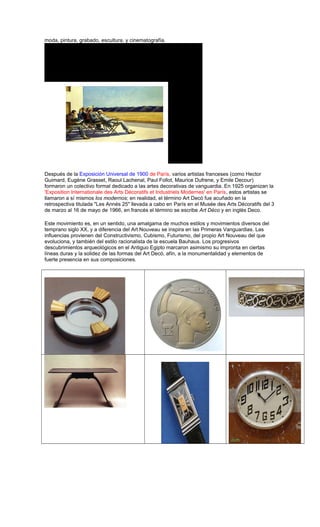 moda, pintura, grabado, escultura, y cinematografía.
Después de la Exposición Universal de 1900 de París, varios artistas franceses (como Hector
Guimard, Eugène Grasset, Raoul Lachenal, Paul Follot, Maurice Dufrene, y Emile Decour)
formaron un colectivo formal dedicado a las artes decorativas de vanguardia. En 1925 organizan la
'Exposition Internationale des Arts Décoratifs et Industriels Modernes' en París, estos artistas se
llamaron a sí mismos los modernos; en realidad, el término Art Decó fue acuñado en la
retrospectiva titulada "Les Annés 25" llevada a cabo en París en el Musée des Arts Décoratifs del 3
de marzo al 16 de mayo de 1966, en francés el término se escribe Art Déco y en inglés Deco.
Este movimiento es, en un sentido, una amalgama de muchos estilos y movimientos diversos del
temprano siglo XX, y a diferencia del Art Nouveau se inspira en las Primeras Vanguardias. Las
influencias provienen del Constructivismo, Cubismo, Futurismo, del propio Art Nouveau del que
evoluciona, y también del estilo racionalista de la escuela Bauhaus. Los progresivos
descubrimientos arqueológicos en el Antiguo Egipto marcaron asimismo su impronta en ciertas
líneas duras y la solidez de las formas del Art Decó, afín, a la monumentalidad y elementos de
fuerte presencia en sus composiciones.
 