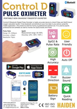 Control D Bluetooth Digital Pulse Oximeter is highly accurate device to check Pulse and SpO2 blood
oxygen saturation levels. It has bluetooth connectivity to sync live data in your phone using the
mobile application. The product is best for home or professional medical use. It is used by sports
professional and athletes as well to monitor the SpO2 levels and Pulse.
Auto Off
Buzzer
Sound
Quick
Reading
User
Friendly
High
Accuracy
Battery
Sign
Dual
Direction
SpO2 &
Pulse Rate
PULSE OXIMETER
PORTABLE NON-INVASIVE FINGERTIP OXIMETER
Pulse Rate
Range: 25~250bpm
Accuracy: ±2bpm
Resolution 1bpm
SpO2
Measurement range: 35-100%
Accuracy: ±2%（80%~100%）
www.CONTROLD.in
M: +91 765 796 1499
E: info@haidengroup.com
HAIDEN Technology Pvt. Ltd.
Okhla Phase II, 110020,
Delhi, India
Make in India
 