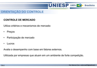 ORIENTAÇÃO DO CONTROLE 
CONTROLE DE MERCADO 
Utiliza critérios e mecanismos de mercado: 
• Preços 
• Participação de mercado 
• Lucros 
Avalia o desempenho com base em fatores externos. 
Utilizada por empresas que atuam em um ambiente de forte competição. 
TGA II Prof. Marcos Cruz – mdccruz01@gmail.com 
 