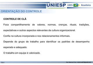 ORIENTAÇÃO DO CONTROLE 
CONTROLE DE CLÃ 
Foca compartilhamento de valores, normas, crenças, rituais, tradições, 
expectativas e outros aspectos relevantes da cultura organizacional. 
Confia na cultura incorporada e nos relacionamentos informais. 
Depende do grupo de trabalho para identificar os padrões de desempenho 
esperado e adequado. 
O trabalho em equipe é valorizado. 
TGA II Prof. Marcos Cruz – mdccruz01@gmail.com 
 