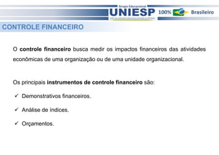 CONTROLE FINANCEIRO 
O controle financeiro busca medir os impactos financeiros das atividades 
econômicas de uma organização ou de uma unidade organizacional. 
Os principais instrumentos de controle financeiro são: 
 Demonstrativos financeiros. 
 Análise de índices. 
 Orçamentos. 
 