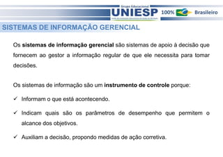 SISTEMAS DE INFORMAÇÃO GERENCIAL 
Os sistemas de informação gerencial são sistemas de apoio à decisão que 
fornecem ao gestor a informação regular de que ele necessita para tomar 
decisões. 
Os sistemas de informação são um instrumento de controle porque: 
 Informam o que está acontecendo. 
 Indicam quais são os parâmetros de desempenho que permitem o 
alcance dos objetivos. 
 Auxiliam a decisão, propondo medidas de ação corretiva. 
 