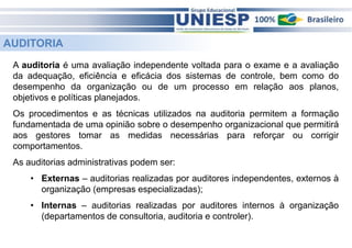 AUDITORIA 
A auditoria é uma avaliação independente voltada para o exame e a avaliação 
da adequação, eficiência e eficácia dos sistemas de controle, bem como do 
desempenho da organização ou de um processo em relação aos planos, 
objetivos e políticas planejados. 
Os procedimentos e as técnicas utilizados na auditoria permitem a formação 
fundamentada de uma opinião sobre o desempenho organizacional que permitirá 
aos gestores tomar as medidas necessárias para reforçar ou corrigir 
comportamentos. 
As auditorias administrativas podem ser: 
• Externas – auditorias realizadas por auditores independentes, externos à 
organização (empresas especializadas); 
• Internas – auditorias realizadas por auditores internos à organização 
(departamentos de consultoria, auditoria e controler). 
 