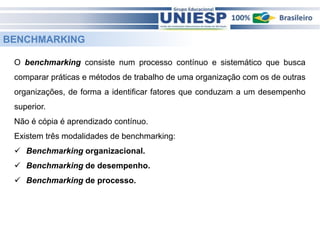 BENCHMARKING 
O benchmarking consiste num processo contínuo e sistemático que busca 
comparar práticas e métodos de trabalho de uma organização com os de outras 
organizações, de forma a identificar fatores que conduzam a um desempenho 
superior. 
Não é cópia é aprendizado contínuo. 
Existem três modalidades de benchmarking: 
 Benchmarking organizacional. 
 Benchmarking de desempenho. 
 Benchmarking de processo. 
 