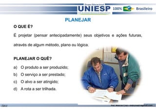 PLANEJAR 
O QUE É? 
É projetar (pensar antecipadamente) seus objetivos e ações futuras, 
através de algum método, plano ou lógica. 
PLANEJAR O QUÊ? 
a) O produto a ser produzido; 
b) O serviço a ser prestado; 
c) O alvo a ser atingido; 
d) A rota a ser trilhada. 
TGA II Prof. Marcos Cruz – mdccruz01@gmail.com 
 