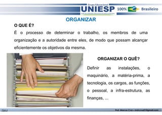 ORGANIZAR 
É o processo de determinar o trabalho, os membros de uma 
organização e a autoridade entre eles, de modo que possam alcançar 
eficientemente os objetivos da mesma. 
ORGANIZAR O QUÊ? 
O QUE É? 
Definir as instalações, o 
maquinário, a matéria-prima, a 
tecnologia, os cargos, as funções, 
o pessoal, a infra-estrutura, as 
finanças, ... 
TGA II Prof. Marcos Cruz – mdccruz01@gmail.com 
 