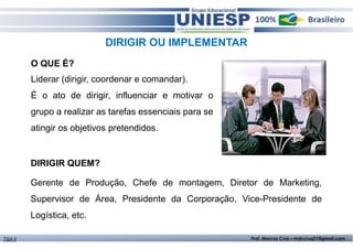 DIRIGIR OU IMPLEMENTAR 
O QUE É? 
Liderar (dirigir, coordenar e comandar). 
É o ato de dirigir, influenciar e motivar o 
grupo a realizar as tarefas essenciais para se 
atingir os objetivos pretendidos. 
DIRIGIR QUEM? 
Gerente de Produção, Chefe de montagem, Diretor de Marketing, 
Supervisor de Área, Presidente da Corporação, Vice-Presidente de 
Logística, etc. 
TGA II Prof. Marcos Cruz – mdccruz01@gmail.com 
 