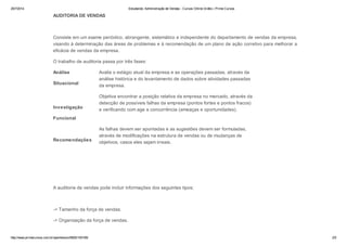 25/7/2014 Estudando: Administração de Vendas - Cursos Online Grátis | Prime Cursos 
AUDITORIA DE VENDAS 
Consiste em um exame periódico, abrangente, sistemático e independente do departamento de vendas da empresa, 
visando à determinação das áreas de problemas e à recomendação de um plano de ação corretivo para melhorar a 
eficácia de vendas da empresa. 
O trabalho de auditoria passa por três fases: 
Análise 
Situacional 
Avalia o estágio atual da empresa e as operações passadas, através da 
análise histórica e do levantamento de dados sobre atividades passadas 
da empresa. 
Investigação 
Funcional 
Objetiva encontrar a posição relativa da empresa no mercado, através da 
detecção de possíveis falhas da empresa (pontos fortes e pontos fracos) 
e verificando com age a concorrência (ameaças e oportunidades). 
Recomendações 
As falhas devem ser apontadas e as sugestões devem ser formuladas, 
através de modificações na estrutura de vendas ou de mudanças de 
objetivos, casos eles sejam irreais. 
A auditoria de vendas pode incluir informações dos seguintes tipos; 
-> Tamanho da força de vendas. 
-> Organização da força de vendas. 
http://www.primecursos.com.br/openlesson/9925/100195/ 2/5 
 