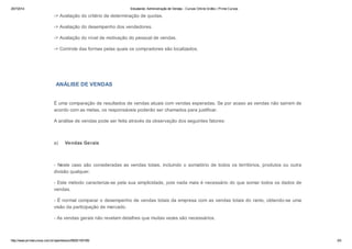25/7/2014 Estudando: Administração de Vendas - Cursos Online Grátis | Prime Cursos 
-> Avaliação do critério de determinação de quotas. 
-> Avaliação do desempenho dos vendedores. 
-> Avaliação do nível de motivação do pessoal de vendas. 
-> Controle das formas pelas quais os compradores são localizados. 
ANÁLISE DE VENDAS 
É uma comparação de resultados de vendas atuais com vendas esperadas. Se por acaso as vendas não saírem de 
acordo com as metas, os responsáveis poderão ser chamados para justificar. 
A análise de vendas pode ser feita através da observação dos seguintes fatores: 
a) Vendas Gerais 
- Neste caso são consideradas as vendas totais, incluindo o somatório de todos os territórios, produtos ou outra 
divisão qualquer. 
- Este método caracteriza-se pela sua simplicidade, pois nada mais é necessário do que somar todos os dados de 
vendas. 
- É normal comparar o desempenho de vendas totais da empresa com as vendas totais do ramo, obtendo-se uma 
visão da participação de mercado. 
- As vendas gerais não revelam detalhes que muitas vezes são necessários. 
http://www.primecursos.com.br/openlesson/9925/100195/ 3/5 
 