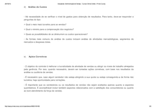 25/7/2014 Estudando: Administração de Vendas - Cursos Online Grátis | Prime Cursos 
d) Análise de Custos 
- Há necessidade de se verificar o nível de gastos para obtenção de resultados. Para tanto, deve-se responder a 
perguntas do tipo: 
> Qual o meio mais lucrativo para as vendas? 
> Qual o mínimo para a compensação dos negócios? 
> Quais as possibilidades de se diminuírem os custos operacionais? 
- As formas mais comuns de análise de custos incluem análise de atividades mercadológicas, segmentos de 
mercados e despesas totais. 
e) Ações Corretivas 
- O objetivo do controle é melhorar a lucratividade da atividade de vendas ou atingir os níveis de trabalho almejados 
pela gerência. Por isso, quando necessário, devem ser tomadas ações corretivas, com base nos resultados da 
análise ou auditoria de vendas. 
- É necessário que, caso algum vendedor não esteja atingindo a sua quota ou esteja conseguindo-a de forma não 
lucrativa, haja oportunidade para correções. 
- É importante que os vendedores ou os resultados de vendas não sejam avaliados apenas quanto a aspectos 
quantitativos. É aconselhável incluir também aspectos relacionados com a satisfação dos consumidores ou quanto 
ao bom atendimento da força de vendas. 
http://www.primecursos.com.br/openlesson/9925/100195/ 5/5 
