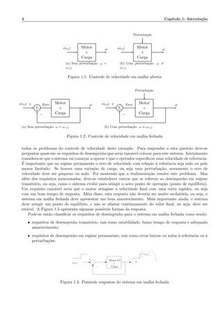 4 Cap´ıtulo 1: Introdu¸c˜ao
Motor
+
Carga
ωref ω
(a) Sem perturba¸c˜ao: ω =
ωref
Perturba¸c˜ao
Motor
+
Carga
ωref ω
(b) Com perturba¸c˜ao: ω =
ωref
Figura 1.1: Controle de velocidade em malha aberta
Σ
Motor
+
Carga
ωref Erro ω+
−
(a) Sem perturba¸c˜ao: ω = ωref
Perturba¸c˜ao
Σ
Motor
+
Carga
ωref Erro ω+
−
(b) Com perturba¸c˜ao: ω ≈ ωref
Figura 1.2: Controle de velocidade em malha fechada
todos os problemas do controle de velocidade deste exemplo. Para responder a esta quest˜ao deve-se
perguntar quais s˜ao os requisitos de desempenho que seria razo´avel colocar para este sistema. Inicialmente
considera-se que o sistema vai come¸car a operar e que o operador especiﬁcou uma velocidade de referˆencia.
´E importante que no regime permanente o erro de velocidade com rela¸c˜ao `a referˆencia seja nulo ou pelo
menos limitado. Se houver uma varia¸c˜ao de carga, ou seja uma perturba¸c˜ao, novamente o erro de
velocidade deve ser pequeno ou nulo. Foi mostrado que a realimenta¸c˜ao resolve este problema. Mas
al´em dos requisitos mencionados, deve-se estabelecer outros que se referem ao desempenho em regime
transit´orio, ou seja, como o sistema evolui para atingir o novo ponto de opera¸c˜ao (ponto de equil´ıbrio).
Um requisito razo´avel seria que o motor atingisse a velocidade ﬁnal com uma certa rapidez, ou seja
com um bom tempo de resposta. Al´em disso, esta resposta n˜ao deveria ser muito oscilat´oria, ou seja, o
sistema em malha fechada deve apresentar um bom amortecimento. Mais importante ainda, o sistema
deve atingir um ponto de equil´ıbrio, e n˜ao se afastar continuamente do valor ﬁnal, ou seja, deve ser
est´avel. A Figura 1.3 apresenta algumas poss´ıveis formas da resposta.
Pode-se ent˜ao classiﬁcar os requisitos de desempenho para o sistema em malha fechada como sendo:
• requisitos de desempenho transit´orio, tais como estabilidade, baixo tempo de resposta e adequado
amortecimento
• requisitos de desempenho em regime permanente, tais como erros baixos ou nulos `a referˆencia ou `a
perturba¸c˜oes.
Motor CC
+
Carga
ωωref
−
+
Figura 1.3: Poss´ıveis respostas do sistema em malha fechada
 