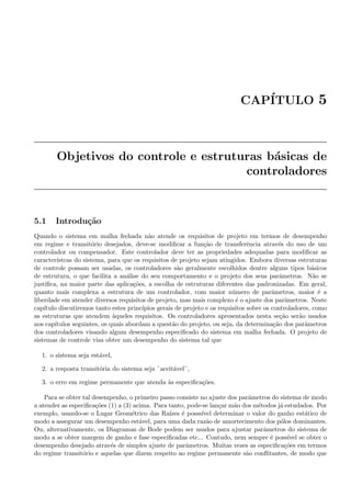 CAP´ITULO 5
Objetivos do controle e estruturas b´asicas de
controladores
5.1 Introdu¸c˜ao
Quando o sistema em malha fechada n˜ao atende os requisitos de projeto em termos de desempenho
em regime e transit´orio desejados, deve-se modiﬁcar a fun¸c˜ao de transferˆencia atrav´es do uso de um
controlador ou compensador. Este controlador deve ter as propriedades adequadas para modiﬁcar as
caracter´ıstcas do sistema, para que os requisitos de projeto sejam atingidos. Embora diversas estruturas
de controle possam ser usadas, os controladores s˜ao geralmente escolhidos dentre alguns tipos b´asicos
de estrutura, o que facilita a an´alise do seu comportamento e o projeto dos seus parˆametros. N˜ao se
justiﬁca, na maior parte das aplica¸c˜oes, a escolha de estruturas diferentes das padronizadas. Em geral,
quanto mais complexa a estrutura de um controlador, com maior n´umero de parˆametros, maior ´e a
liberdade em atender diversos requisitos de projeto, mas mais complexo ´e o ajuste dos parˆametros. Neste
cap´ıtulo discutiremos tanto estes princ´ıpios gerais de projeto e os requisitos sobre os controladores, como
as estruturas que atendem `aqueles requisitos. Os controladores apresentados nesta se¸c˜ao ser˜ao usados
nos cap´ıtulos seguintes, os quais abordam a quest˜ao do projeto, ou seja, da determina¸c˜ao dos parˆametros
dos controladores visando algum desempenho especiﬁcado do sistema em malha fechada. O projeto de
sistemas de controle visa obter um desempenho do sistema tal que
1. o sistema seja est´avel,
2. a resposta transit´oria do sistema seja ¨aceit´avel¨,
3. o erro em regime permanente que atenda `as especiﬁca¸c˜oes.
Para se obter tal desempenho, o primeiro passo consiste no ajuste dos parˆametros do sistema de modo
a atender as especiﬁca¸c˜oes (1) a (3) acima. Para tanto, pode-se lan¸car m˜ao dos m´etodos j´a estudados. Por
exemplo, usando-se o Lugar Geom´etrico das Ra´ızes ´e posss´ıvel determinar o valor do ganho est´atico de
modo a assegurar um desempenho est´avel, para uma dada raz˜ao de amortecimento dos p´olos dominantes.
Ou, alternativamente, os Diagramas de Bode podem ser usados para ajustar parˆametros do sistema de
modo a se obter margem de ganho e fase especiﬁcadas etc... Contudo, nem sempre ´e poss´ıvel se obter o
desempenho desejado atrav´es de simples ajuste de parˆametros. Muitas vezes as especiﬁca¸c˜oes em termos
do regime transit´orio e aquelas que dizem respeito ao regime permanente s˜ao conﬂitantes, de modo que
 