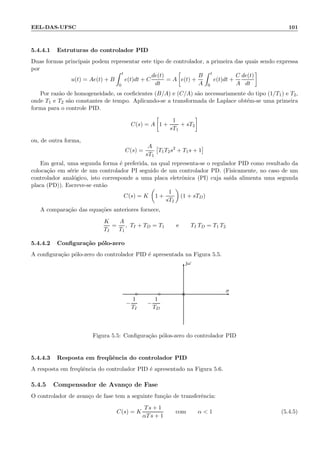 EEL-DAS-UFSC 101
5.4.4.1 Estruturas do controlador PID
Duas formas principais podem representar este tipo de controlador, a primeira das quais sendo expressa
por
u(t) = Ae(t) + B
t
0
e(t)dt + C
de(t)
dt
= A e(t) +
B
A
t
0
e(t)dt +
C
A
de(t)
dt
Por raz˜ao de homogeneidade, os coeﬁcientes (B/A) e (C/A) s˜ao necessariamente do tipo (1/T1) e T2,
onde T1 e T2 s˜ao constantes de tempo. Aplicando-se a transformada de Laplace obt´em-se uma primeira
forma para o controle PID.
C(s) = A 1 +
1
sT1
+ sT2
ou, de outra forma,
C(s) =
A
sT1
T1T2s2
+ T1s + 1
Em geral, uma segunda forma ´e preferida, na qual representa-se o regulador PID como resultado da
coloca¸c˜ao em s´erie de um controlador PI seguido de um controlador PD. (Fisicamente, no caso de um
controlador anal´ogico, isto corresponde a uma placa eletrˆonica (PI) cuja sa´ıda alimenta uma segunda
placa (PD)). Escreve-se ent˜ao
C(s) = K 1 +
1
sTI
(1 + sTD)
A compara¸c˜ao das equa¸c˜oes anteriores fornece,
K
TI
=
A
T1
, TI + TD = T1 e TI TD = T1 T2
5.4.4.2 Conﬁgura¸c˜ao p´olo-zero
A conﬁgura¸c˜ao p´olo-zero do controlador PID ´e apresentada na Figura 5.5.
ω
σ
×◦
−
1
TI
◦
−
1
TD
Figura 5.5: Conﬁgura¸c˜ao p´olos-zero do controlador PID
5.4.4.3 Resposta em freq¨uˆencia do controlador PID
A resposta em freq¨uˆencia do controlador PID ´e apresentado na Figura 5.6.
5.4.5 Compensador de Avan¸co de Fase
O controlador de avan¸co de fase tem a seguinte fun¸c˜ao de transferˆencia:
C(s) = K
Ts + 1
αTs + 1
com α  1 (5.4.5)
 