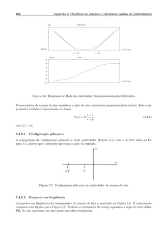 102 Cap´ıtulo 5: Objetivos do controle e estruturas b´asicas de controladores
.
−110
−70
−30
10
50
90
130
.
ω = 1
TD
ω = 1
TI
ω(rad/seg)
ω(rad/seg)
Magnitude
Fase
dB
Graus
20logK
Figura 5.6: Diagrama de Bode do controlador proporcional-integral-Derivativo
O controlador de avan¸co de fase aproxima a a¸c˜ao de um controlador proporcional-derivativo. Este com-
pendador tamb´em ´e apresentado na forma
C(s) = K
s + z
s + p
(5.4.6)
com |z|  |p|.
5.4.5.1 Conﬁgura¸c˜ao p´olo-zero
A compara¸c˜ao da conﬁgura¸c˜ao p´olos-zeros deste controlador (Figura 5.7) com a do PD, dado na Fi-
gura 5.1, mostra que o primeiro aproxima a a¸c˜ao do segundo.
ω
σ
×
−
1
α T
◦
−
1
T
Figura 5.7: Conﬁgura¸c˜ao p´olo-zero do controlador de avan¸co de fase
5.4.5.2 Resposta em freq¨uˆencia
A resposta em freq¨uˆencia do compensador de avan¸co de fase ´e mostrada na Figura 5.8. ´E interessante
comparar esta ﬁgura com a Figura 5.2. Embora o controlador de avan¸co aproxime a a¸c˜ao do controlador
PD, ele n˜ao apresenta um alto ganho nas altas freq¨uˆencias.
 