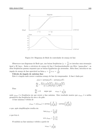 EEL-DAS-UFSC 103
.
0
10
20
30
40
50
60
.
ω = 1
T
ω = 1
αT
Magnitude
Fase
ω(rad/seg)
ω(rad/seg)
20logK
Graus
dB
Figura 5.8: Diagrama de Bode do controlador de avan¸co de fase
Observa-se nos diagramas de Bode que, nas baixas freq¨uˆencias (ω 
1
T
) se introduz uma atenua¸c˜ao
igual a 20 log α. Assim a estrutura do avan¸co de fase ´e fundamentalmente um ﬁltro ¨passa-altas¨: as
altas freq¨uˆencias passam enquanto que as baixas freq¨uˆencias s˜ao atenuadas. Al´em disso, introduz-se um
ˆangulo de avan¸co de fase apreci´avel na faixa ω =
1
T
a ω =
1
αT
C´alculo do ˆangulo de m´axima fase
Este ´e o ˆangulo onde ocorre o m´aximo avan¸co de fase do compensador. A fase ´e dada por:
ϕ(ω) = arctan(ωT) − arctan(ωαT)
dϕ
dω
=
T(1 + ω2α2T2) − T(1 + ω2T2)
(1 + ω2Tα2)(1 + ω2T2)
Para
dϕ
dω
= 0 segue que ωmax =
1
T
√
α
onde ωmax ´e a freq¨uˆencia em que ocorre a fase m´axima. Este resultado mostra que ωmax ´e a m´edia
geom´etrica das freq¨uˆencias do zero e do p´olo.
A fase m´axima ´e obtida de
ϕmax = ϕ(ωmax) = arctan
T
T
√
α
− arctan
αT
T
√
α
o que, ap´os simpliﬁca¸c˜oes resulta em
tan ϕmax =
1 − α
2
√
α
o que leva `a
sen ϕmax =
1 − α
1 + α
O m´odulo na fase m´axima ´e obtido a partir de
ωmax =
1
T
√
α
 