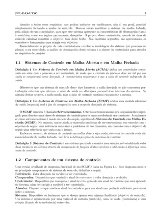 EEL-DAS-UFSC 5
Atender a todos estes requisitos, que podem inclusive ser conﬂitantes, n˜ao ´e, em geral, poss´ıvel
simplesmente fechando a malha de controle. Deve-se ent˜ao modiﬁcar o sistema em malha fechada,
pela adi¸c˜ao de um controlador, para que este sistema apresente as caracter´ısticas de desempenho tanto
transit´orias, como em regime permanente, desejadas. O projeto deste controlador, usando t´ecnicas de
controle cl´assicas constitui o objetivo ﬁnal deste texto. Nos cap´ıtulos seguintes, s˜ao apresentados os
conceitos e ferramentas para atingir este objetivo.
Essencialmente o projeto de tais controladores envolve a modelagem do sistema (ou processo ou
planta) a ser controlado, a an´alise do desempenho deste sistema e a s´ıntese do controlador para atender
os requisitos de projeto.
1.1 Sistemas de Controle em Malha Aberta e em Malha Fechada
Deﬁni¸c˜ao 1 Um Sistema de Controle em Malha Aberta (SCMA) utiliza um controlador conec-
tado em s´erie com o processo a ser controlado, de modo que a entrada do processo deve ser tal que sua
sa´ıda se comportar´a como desejado. A caracter´ıstica importante ´e que a a¸c˜ao de controle independe da
sa´ıda.
Observe-se que um sistema de controle deste tipo fornecer´a a sa´ıda desejada se n˜ao ocorrerem per-
turba¸c˜oes externas que alterem o valor da sa´ıda ou altera¸c˜oes param´etricas internas do sistema. Se
alguma destas ocorrer, a sa´ıda muda, mas a a¸c˜ao de controle continua exatamente a mesma.
Deﬁni¸c˜ao 2 Um Sistema de Controle em Malha Fechada (SCMF) utiliza uma medida adicional
da sa´ıda (resposta) real a ﬁm de compar´a-la com a resposta desejada do sistema.
O SCMF tamb´em ´e chamado Servomecanismo. O termo servomecanismo era originalmente empre-
gado para denotar uma classe de sistemas de controle para os quais a referˆencia era constante. Atualmente
o termo servomecanismo ´e usado em sentido amplo, signiﬁcando Sistema de Controle em Malha Fe-
chada (SCMF). No entanto, usa-se ainda a express˜ao problema de servomecanismo em conex˜ao com o
objetivo de seguir uma refˆerencia constante e problema de rastreamento, em conex˜ao com o objetivo de
seguir uma referˆencia que varia com o tempo.
Embora o conceito de sistema de controle em malha aberta seja usado, sistemas de controle reais s˜ao
essencialmente de malha fechada. Isto leva `a deﬁni¸c˜ao geral de sistemas de controle.
Deﬁni¸c˜ao 3 Sistema de Controle ´e um sistema que tende a manter uma rela¸c˜ao pr´e-estabelecida entre
duas vari´aveis do sistema atrav´es da compara¸c˜ao de fun¸c˜oes destas vari´aveis e utilizando a diferen¸ca como
meio de controle.
1.2 Componentes de um sistema de controle
Uma vers˜ao detalhada do diagrama funcional de um SCMF ´e dada na Figura 1.4. Este diagrama mostra
os principais componentes do sistema de controle, deﬁnidos a seguir.
Referˆencia: Valor desejado da vari´avel a ser controlada.
Comparador: Dispositivo que constr´oi o sinal de erro entre o valor desejado e o obtido.
Controlador: Dispositivo que manipula o sinal de erro, gerando um sinal de controle que ser´a aplicado
no sistema, aﬁm de corrigir a vari´avel a ser controlada.
Atuador: Dispositivo que recebe o sinal de controle e gera um sinal com potˆencia suﬁciente para atuar
sobre o sistema.
Sistema: Dispositivo ou fenˆomeno que se deseja operar com alguma ﬁnalidade (objetivo de controle).
Um sistema ´e representado por uma vari´avel de entrada (controle), uma de sa´ıda (controlada) e uma
rela¸c˜ao (fun¸c˜ao de transferˆencia) entre elas.
 