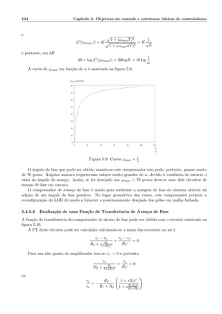 104 Cap´ıtulo 5: Objetivos do controle e estruturas b´asicas de controladores
e
|C(jωmax)| = K
1 + (ωmaxT)2
1 + (ωmaxαT)2
= K
1
√
α
e portanto, em dB
20 × log |C(jωmax)| = 20logK + 10 log
1
α
A curva de ϕmax em fun¸c˜ao de α ´e mostrada na ﬁgura 5.9.
0 20 40 60 80 100 120
0
10
20
30
40
50
60
70
80
1
α
ϕmax(graus)
Figura 5.9: Curva ϕmax × 1
α
O ˆangulo de fase que pode ser obtido usando-se este compensador n˜ao pode, portanto, passar muito
de 70 graus. ˆAngulos maiores requereriam valores muito grandes de α, devido `a tendˆencia de saturar o
valor do ˆangulo de avan¸co. Assim, se for desejado um ϕmax  70 graus deve-se usar dois circuitos de
avan¸co de fase em cascata.
O compensador de avan¸co de fase ´e usado para melhorar a margem de fase do sistema atrav´es da
adi¸c˜ao de um ˆangulo de fase positivo. No lugar geom´etrico das ra´ızes, este compensador permite a
reconﬁgura¸c˜ao do LGR de modo a fornecer o posicionamento desejado dos p´olos em malha fechada.
5.4.5.3 Realiza¸c˜ao de uma Fun¸c˜ao de Transferˆencia de Avan¸co de Fase
A fun¸c˜ao de transferˆencia do compensador de atraso de fase pode ser obtida com o circuito mostrado na
ﬁgura 5.10.
A FT deste circuito pode ser calculada calculando-se a soma das correntes no n´o 1.
ve − v1
R2 + R1
1+sR1C
+
vs − v1
RF
= 0
Para um alto ganho do ampliﬁcador tem-se v1 → 0 e portanto
ve
R2 + R1
1+sR1C
+
vs
RF
= 0
ou
vs
ve
= −
RF
R1 + R2
1 + sR1C
1 + sR1R2C
R1+R2
 