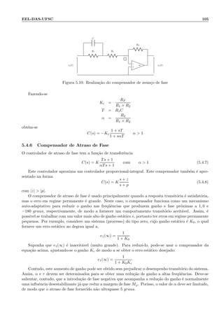 EEL-DAS-UFSC 105
R1
C
R2
RF
−
+
∞ve(t) vs(t)
1
Figura 5.10: Realiza¸c˜ao do compensador de avan¸co de fase
Fazendo-se
Kc =
RF
R1 + R2
T = R1C
α =
R2
R1 + R2
obt´em-se
C(s) = −Kc
1 + sT
1 + sαT
α  1
5.4.6 Compensador de Atraso de Fase
O controlador de atraso de fase tem a fun¸c˜ao de transferˆencia
C(s) = K
Ts + 1
αTs + 1
com α  1 (5.4.7)
Este controlador aproxima um controlador proporcional-integral. Este compensador tamb´em ´e apre-
sentado na forma
C(s) = K
s + z
s + p
(5.4.8)
com |z|  |p|.
O compensador de atraso de fase ´e usado principalmente quando a resposta transit´oria ´e satisfat´oria,
mas o erro em regime permanente ´e grande. Neste caso, o compensador funciona como um mecanismo
auto-adaptativo para reduzir o ganho nas freq¨uˆencias que produzem ganho e fase pr´oximas a 1, 0 e
−180 graus, respectivamente, de modo a fornecer um comportamento transit´orio aceit´avel. Assim, ´e
poss´ıvel se trabalhar com um valor mais alto de ganho est´atico e, portanto ter erros em regime permanente
pequenos. Por exemplo, considere um sistema (processo) do tipo zero, cujo ganho est´atico ´e K0, o qual
fornece um erro est´atico ao degrau igual a,
e1(∞) =
1
1 + K0
Suponha que e1(∞) ´e inaceit´avel (muito grande). Para reduzi-lo, pode-se usar o compensador da
equa¸c˜ao acima, ajustando-se o ganho Kc de modo a se obter o erro est´atico desejado:
e1(∞) =
1
1 + K0Kc
Contudo, este aumento de ganho pode ser obtido sem prejudicar o desempenho transit´orio do sistema.
Assim, α e τ devem ser determinados para se obter uma redu¸c˜ao de ganho a altas freq¨uˆencias. Deve-se
salientar, contudo, que a introdu¸c˜ao de fase negativa que acompanha a redu¸c˜ao do ganho ´e normalmente
uma inﬂuˆencia desestabilizante j´a que reduz a margem de fase Mϕ. Porisso, o valor de α deve ser limitado,
de modo que o atraso de fase fornecido n˜ao ultrapasse 5 graus.
 