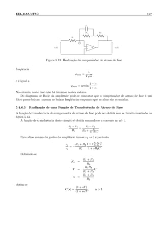 EEL-DAS-UFSC 107
Ri
C
R2 RF
−
+
∞ve(t) vs(t)
1
Figura 5.13: Realiza¸c˜ao do compensador de atraso de fase
freq¨uˆencia
ωmin =
1
T
√
α
e ´e igual a
ϕmin = arcsin
1 − α
1 + α
No entanto, neste caso n˜ao h´a interesse nestes valores.
Do diagrama de Bode da amplitude pode-se constatar que o compensador de atraso de fase ´e um
ﬁltro passa-baixas: passam as baixas freq¨uˆencias enquanto que as altas s˜ao atenuadas.
5.4.6.3 Realiza¸c˜ao de uma Fun¸c˜ao de Transferˆencia de Atraso de Fase
A fun¸c˜ao de transferˆencia do compensador de atraso de fase pode ser obtida com o circuito mostrado na
ﬁgura 5.13.
A fun¸c˜ao de transferˆencia deste circuito ´e obtida somando-se a corrente no n´o 1.
ve − v1
Ri
+
vs − v1
R2 + R1
1+sR1C
Para altos valores do ganho do amplitude tem-se v1 → 0 e portanto
vs
ve
= −
R1 + R2
Ri
1 + sR1R2
R1R2
C
1 + sR1C
Deﬁnindo-se
Kc =
R1 + R2
Ri
T =
R1R2
R1 + R2
C
α =
R1 + R2
R2
obt´em-se
C(s) =
(1 + sT)
(1 + sαT
, α  1
 