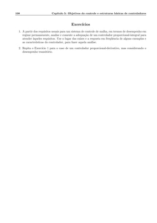 108 Cap´ıtulo 5: Objetivos do controle e estruturas b´asicas de controladores
Exerc´ıcios
1. A partir dos requisitos usuais para um sistema de controle de malha, em termos de desempenho em
regime permanenente, analise e comente a adequa¸c˜ao de um controlador proporcional-integral para
atender `aqueles requisitos. Use o lugar das ra´ızes e a resposta em freq¨uˆencia de alguns exemplos e
as caracter´ısticas do controlador, para fazer aquela an´alise.
2. Repita o Exerc´ıcio 1 para o caso de um controlador proporcional-derivativo, mas considerando o
desempenho transit´orio.
 