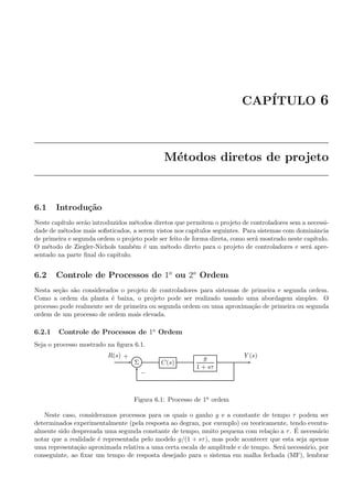 CAP´ITULO 6
M´etodos diretos de projeto
6.1 Introdu¸c˜ao
Neste cap´ıtulo ser˜ao introduzidos m´etodos diretos que permitem o projeto de controladores sem a necessi-
dade de m´etodos mais soﬁsticados, a serem vistos nos cap´ıtulos seguintes. Para sistemas com dominˆancia
de primeira e segunda ordem o projeto pode ser feito de forma direta, como ser´a mostrado neste cap´ıtulo.
O m´etodo de Ziegler-Nichols tamb´em ´e um m´etodo direto para o projeto de controladores e ser´a apre-
sentado na parte ﬁnal do cap´ıtulo.
6.2 Controle de Processos de 1a
ou 2a
Ordem
Nesta se¸c˜ao s˜ao considerados o projeto de controladores para sistemas de primeira e segunda ordem.
Como a ordem da planta ´e baixa, o projeto pode ser realizado usando uma abordagem simples. O
processo pode realmente ser de primeira ou segunda ordem ou uma aproxima¸c˜ao de primeira ou segunda
ordem de um processo de ordem mais elevada.
6.2.1 Controle de Processos de 1a
Ordem
Seja o processo mostrado na ﬁgura 6.1.
Σ C(s)
g
1 + sτ
R(s) Y (s)+
−
Figura 6.1: Processo de 1a ordem
Neste caso, consideramos processos para os quais o ganho g e a constante de tempo τ podem ser
determinados experimentalmente (pela resposta ao degrau, por exemplo) ou teoricamente, tendo eventu-
almente sido desprezada uma segunda constante de tempo, muito pequena com rela¸c˜ao a τ. ´E necess´ario
notar que a realidade ´e representada pelo modelo g/(1 + sτ), mas pode acontecer que esta seja apenas
uma representa¸c˜ao aproximada relativa a uma certa escala de amplitude e de tempo. Ser´a necess´ario, por
conseguinte, ao ﬁxar um tempo de resposta desejado para o sistema em malha fechada (MF), lembrar
 
