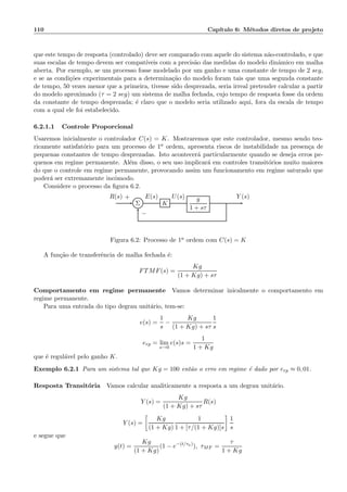 110 Cap´ıtulo 6: M´etodos diretos de projeto
que este tempo de resposta (controlado) deve ser comparado com aquele do sistema n˜ao-controlado, e que
suas escalas de tempo devem ser compat´ıveis com a precis˜ao das medidas do modelo dinˆamico em malha
aberta. Por exemplo, se um processo fosse modelado por um ganho e uma constante de tempo de 2 seg,
e se as condi¸c˜oes experimentais para a determina¸c˜ao do modelo foram tais que uma segunda constante
de tempo, 50 vezes menor que a primeira, tivesse sido desprezada, seria irreal pretender calcular a partir
do modelo aproximado (τ = 2 seg) um sistema de malha fechada, cujo tempo de resposta fosse da ordem
da constante de tempo desprezada; ´e claro que o modelo seria utilizado aqui, fora da escala de tempo
com a qual ele foi estabelecido.
6.2.1.1 Controle Proporcional
Usaremos inicialmente o controlador C(s) = K. Mostraremos que este controlador, mesmo sendo teo-
ricamente satisfat´orio para um processo de 1a ordem, apresenta riscos de instabilidade na presen¸ca de
pequenas constantes de tempo desprezadas. Isto acontecer´a particularmente quando se deseja erros pe-
quenos em regime permanente. Al´em disso, o seu uso implicar´a em controles transit´orios muito maiores
do que o controle em regime permanente, provocando assim um funcionamento em regime saturado que
poder´a ser extremamente incˆomodo.
Considere o processo da ﬁgura 6.2.
Σ K
g
1 + sτ
R(s) E(s) U(s) Y (s)+
−
Figura 6.2: Processo de 1a ordem com C(s) = K
A fun¸c˜ao de transferˆencia de malha fechada ´e:
FTMF(s) =
Kg
(1 + Kg) + sτ
Comportamento em regime permanente Vamos determinar inicalmente o comportamento em
regime permanente.
Para uma entrada do tipo degrau unit´ario, tem-se:
e(s) =
1
s
−
Kg
(1 + Kg) + sτ
1
s
erp = lim
s→0
e(s)s =
1
1 + Kg
que ´e regul´avel pelo ganho K.
Exemplo 6.2.1 Para um sistema tal que Kg = 100 ent˜ao o erro em regime ´e dado por erp ≈ 0, 01.
Resposta Transit´oria Vamos calcular analiticamente a resposta a um degrau unit´ario.
Y (s) =
Kg
(1 + Kg) + sτ
R(s)
Y (s) =
Kg
(1 + Kg)
1
1 + [τ/(1 + Kg)]s
1
s
e segue que
y(t) =
Kg
(1 + Kg)
(1 − e−(t/τa)
), τMF =
τ
1 + Kg
 
