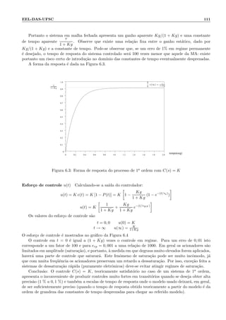 EEL-DAS-UFSC 111
Portanto o sistema em malha fechada apresenta um ganho aparente Kg/(1 + Kg) e uma constante
de tempo aparente
τ
1 + Kg
. Observe que existe uma rela¸c˜ao ﬁxa entre o ganho est´atico, dado por
Kg/(1 + Kg) e a constante de tempo. Pode-se observar que, se um erro de 1% em regime permanente
´e desejado, o tempo de resposta do sistema controlado ser´a 100 vezes menor que aquele da MA: existe
portanto um risco certo de introdu¸c˜ao no dom´ınio das constantes de tempo eventualmente desprezadas.
A forma da resposta ´e dada na Figura 6.3.
tempo(seg)0 0.2 0.4 0.6 0.8 1.0 1.2 1.4 1.6 1.8 2.0
0
0.1
0.2
0.3
0.4
0.5
0.6
0.7
0.8
0.9
1.0
e(∞) = 1
1+Kg1
1+Kg
Figura 6.3: Forma de resposta do processo de 1a ordem com C(s) = K
Esfor¸co de controle u(t) Calculando-se a sa´ıda do controlador:
u(t) = K e(t) = K [1 − P(t)] = K 1 −
Kg
1 + Kg
(1 − e−(t/τa)
)
u(t) = K
1
1 + Kg
+
Kg
1 + Kg
e−(t/τMF )
Os valores do esfor¸co de controle s˜ao
t = 0, 0 u(0) = K
t → ∞ u(∞) = K
1+Kg
O esfor¸co de controle ´e mostrados no gr´aﬁco da Figura 6.4
O controle em t = 0 ´e igual a (1 + Kg) vezes o controle em regime. Para um erro de 0, 01 isto
corresponde a um fator de 100 e para erp = 0, 001 a uma rela¸c˜ao de 1000. Em geral os acionadores s˜ao
limitados em amplitude (satura¸c˜ao), e portanto, `a medida em que degraus muito elevados forem aplicados,
haver´a uma parte de controle que saturar´a. Este fenˆomeno de satura¸c˜ao pode ser muito incˆomodo, j´a
que com muita freq¨uˆencia os acionadores preservam um retardo a dessatura¸c˜ao. Por isso, exce¸c˜ao feita a
sistemas de dessatura¸c˜ao r´apida (puramente eletrˆonicos) deve-se evitar atingir regimes de satura¸c˜ao.
Conclus˜ao: O controle C(s) = K, teoricamente satisfat´orio no caso de um sistema de 1a ordem,
apresenta o inconveniente de produzir controles muito fortes em transit´orios quando se deseja obter alta
precis˜ao (1 % a 0, 1 %) e tamb´em a escalas de tempo de resposta onde o modelo usado deixar´a, em geral,
de ser suﬁcientemente preciso (quando o tempo de resposta obtido teoricamente a partir do modelo ´e da
ordem de grandeza das constantes de tempo desprezadas para chegar ao referido modelo).
 