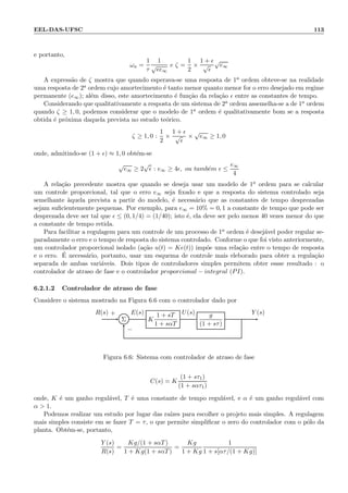 EEL-DAS-UFSC 113
e portanto,
ωn =
1
τ
1
√
ǫe∞
e ζ =
1
2
×
1 + ǫ
√
ǫ
√
e∞
A express˜ao de ζ mostra que quando esperava-se uma resposta de 1a ordem obteve-se na realidade
uma resposta de 2a ordem cujo amortecimento ´e tanto menor quanto menor for o erro desejado em regime
permanente (e∞); al´em disso, este amortecimento ´e fun¸c˜ao da rela¸c˜ao ǫ entre as constantes de tempo.
Considerando que qualitativamente a resposta de um sistema de 2a ordem assemelha-se a de 1a ordem
quando ζ ≥ 1, 0, podemos considerar que o modelo de 1a ordem ´e qualitativamente bom se a resposta
obtida ´e pr´oxima daquela prevista no estudo te´orico.
ζ ≥ 1, 0 :
1
2
×
1 + ǫ
√
ǫ
×
√
e∞ ≥ 1, 0
onde, admitindo-se (1 + ǫ) ≈ 1, 0 obt´em-se
√
e∞ ≥ 2
√
ǫ : e∞ ≥ 4ǫ, ou tamb´em ǫ ≤
e∞
4
A rela¸c˜ao precedente mostra que quando se deseja usar um modelo de 1a ordem para se calcular
um controle proporcional, tal que o erro e∞ seja ﬁxado e que a resposta do sistema controlado seja
semelhante `aquela prevista a partir do modelo, ´e necess´ario que as constantes de tempo desprezadas
sejam suﬁcientemente pequenas. Por exemplo, para e∞ = 10% = 0, 1 a constante de tempo que pode ser
desprezada deve ser tal que ǫ ≤ (0, 1/4) = (1/40); isto ´e, ela deve ser pelo menos 40 vezes menor do que
a constante de tempo retida.
Para facilitar a regulagem para um controle de um processo de 1a ordem ´e desej´avel poder regular se-
paradamente o erro e o tempo de resposta do sistema controlado. Conforme o que foi visto anteriormente,
um controlador proporcional isolado (a¸c˜ao u(t) = Ke(t)) imp˜oe uma rela¸c˜ao entre o tempo de resposta
e o erro. ´E necess´ario, portanto, usar um esquema de controle mais eleborado para obter a regula¸c˜ao
separada de ambas vari´aveis. Dois tipos de controladores simples permitem obter essse resultado : o
controlador de atraso de fase e o controlador proporcional − integral (PI).
6.2.1.2 Controlador de atraso de fase
Considere o sistema mostrado na Figura 6.6 com o controlador dado por
Σ K
1 + sT
1 + sαT
g
(1 + sτ)
R(s) E(s) U(s) Y (s)+
−
Figura 6.6: Sistema com controlador de atraso de fase
C(s) = K
(1 + sτ1)
(1 + sατ1)
onde, K ´e um ganho regul´avel, T ´e uma constante de tempo regul´avel, e α ´e um ganho regul´avel com
α  1.
Podemos realizar um estudo por lugar das ra´ızes para escolher o projeto mais simples. A regulagem
mais simples consiste em se fazer T = τ, o que permite simpliﬁcar o zero do controlador com o p´olo da
planta. Obt´em-se, portanto,
Y (s)
R(s)
=
Kg/(1 + sαT)
1 + Kg(1 + sαT)
=
Kg
1 + Kg
1
1 + s[ατ/(1 + Kg)]
 