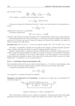 114 Cap´ıtulo 6: M´etodos diretos de projeto
que ´e do tipo 1a ordem
P(s)
R(s)
=
Kg
1 + Kg
×
1
1 + sτa
, τa =
ατ
1 + Kg
O erro est´atico erp ´e igual ao do caso precedente, ou seja
erp =
1
1 + Kg
, regul´avel por K.
A resposta ao degrau de referˆencia ser´a do tipo 1a ordem, com uma constante de tempo aparente τa,
tal que
τa =
ατ
1 + Kg
= αerpτ
regul´avel por K, para um erp especiﬁcado.
O tempo de resposta ser´a
tMF
r5%
= 3τa = 3ατerp = αerptMA
r5%
onde tMF
r5%
e tMA
r5%
denotam os tempos de resposta a 5% em malha fechada e malha aberta, respectivamente.
Este esquema permite obter uma boa precis˜ao erp e um tempo de resposta regul´avel. Em particular
poder-se-´a ter sistemas cuja gama de tempo de resposta sob controle seja compat´ıvel com aquela do
tempo de resposta em malha aberta.
Exemplo 6.2.2 Para um erro erp = 1 tem-se um tempo de resposta a 5% tMF
r = 0, 1tMA
r com α = 10, 0
Na pr´atica, o controlador ´e ajustado com um ganho K que assegura a precis˜ao requerida; posterior-
mente, o ganho ´e ajustado para fornecer o tempo de resposta desejado. Isso com τ1 = τ.
Quando α diminui muito, a resposta do sistema em MF deixa de se assemelhar a aquela de um de 1a
ordem (o tempo de resposta desejado ´e da ordem da constante de tempo (ǫτ) eventualmente desprezada.
A resposta ser´a semelhante a de um de 2a ordem quando α for muito pequeno, no caso em que se
tenham desprezado constantes de tempo. Este ensaio pode ser usado para deduzir a constante de tempo
desprezada ǫτ. A medida de ζ ou de ωn permite obter ǫτ.
6.2.1.3 Controlador Proporcional-Integral (PI)
Este controlador permite obter um erro nulo `a entrada degrau (erp = 0), devido a uma integra¸c˜ao, assim
como um tempo de resposta regul´avel dando `a resposta a forma de uma evolu¸c˜ao exponencial.
A fun¸c˜ao de transferˆencia do controlador ´e
C(s) = K 1 +
1
sTI
com o ganho K e a constante de tempo TI regul´aveis.
Regulagem dos Parˆametros do Controlador O sistema de 1a ordem com um controlador PI ´e
mostrado na ﬁgura 6.7.
Σ K
1 + sTI
sTI
g
1 + sτ
R(s) E(s) U(s) Y (s)+
−
Figura 6.7: Sistema de 1a ordem - Controlador PI
Deve-se determinar a posi¸c˜ao do zero e o ganho do controlador. Novamente pode-se fazer uma an´alise
pelo lugar das ra´ızes para determinar a escolha mais simples para o projeto. Esta escolha ´e τ = TI.
 