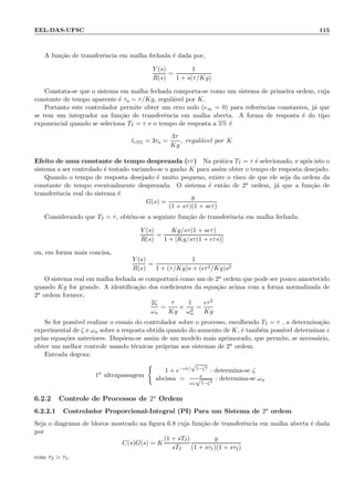 EEL-DAS-UFSC 115
A fun¸c˜ao de transferˆencia em malha fechada ´e dada por,
Y (s)
R(s)
=
1
1 + s(τ/Kg)
Constata-se que o sistema em malha fechada comporta-se como um sistema de primeira ordem, cuja
constante de tempo aparente ´e τa = τ/Kg, regul´avel por K.
Portanto este controlador permite obter um erro nulo (e∞ = 0) para referˆencias constantes, j´a que
se tem um integrador na fun¸c˜ao de transferˆencia em malha aberta. A forma de resposta ´e do tipo
exponencial quando se seleciona TI = τ e o tempo de resposta a 5% ´e
tr5% = 3τa =
3τ
Kg
, regul´avel por K
Efeito de uma constante de tempo desprezada (ǫτ) Na pr´atica TI = τ ´e selecionado, e ap´os isto o
sistema a ser controlado ´e testado variando-se o ganho K para assim obter o tempo de resposta desejado.
Quando o tempo de resposta desejado ´e muito pequeno, existe o risco de que ele seja da ordem da
constante de tempo eventualmente desprezada. O sistema ´e ent˜ao de 2a ordem, j´a que a fun¸c˜ao de
transferˆencia real do sistema ´e
G(s) =
g
(1 + sτ)(1 + sǫτ)
Considerando que TI = τ, obt´em-se a seguinte fun¸c˜ao de transferˆencia em malha fechada:
Y (s)
R(s)
=
Kg/sτ(1 + sǫτ)
1 + [Kg/sτ(1 + ǫτs)]
ou, em forma mais concisa,
Y (s)
R(s)
=
1
1 + (τ/Kg)s + (ǫτ2/Kg)s2
O sistema real em malha fechada se comportar´a como um de 2a ordem que pode ser pouco amortecido
quando Kg for grande. A identiﬁca¸c˜ao dos coeﬁcientes da equa¸c˜ao acima com a forma normalizada de
2a ordem fornece,
2ζ
ωn
=
τ
Kg
e
1
ω2
n
=
ǫτ2
Kg
Se for poss´ıvel realizar o ensaio do controlador sobre o processo, escolhendo TI = τ , a determina¸c˜ao
experimental de ζ e ωn sobre a resposta obtida quando do aumento de K, ´e tamb´em poss´ıvel determinar ǫ
pelas equa¸c˜oes anteriores. Disp˜oem-se assim de um modelo mais aprimorado, que permite, se necess´ario,
obter um melhor controle usando t´ecnicas pr´oprias aos sistemas de 2a ordem.
Entrada degrau:
1a
ultrapassagem
1 + e−ǫπ/
√
1−ζ2
: determina-se ζ
abcissa = π
ωn
√
1−ζ2
: determina-se ωn
6.2.2 Controle de Processos de 2a
Ordem
6.2.2.1 Controlador Proporcional-Integral (PI) Para um Sistema de 2a ordem
Seja o diagrama de blocos mostrado na ﬁgura 6.8 cuja fun¸c˜ao de transferˆencia em malha aberta ´e dada
por
C(s)G(s) = K
(1 + sTI)
sTI
g
(1 + sτ1)(1 + sτ2)
com τ2  τ1.
 