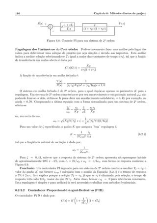 116 Cap´ıtulo 6: M´etodos diretos de projeto
Σ K
1 + sTI
TIs
g
(1 + τ1s)(1 + τ2s)
R(s) Y (s)+
−
Figura 6.8: Controle PI para um sistema de 2a ordem
Regulagem dos Parˆametros do Controlador Pode-se novamente fazer uma an´alise pelo lugar das
ra´ızes para determinar uma solu¸c˜ao de projeto que seja simples e atenda aos requisitos. Esta an´alise
indica a melhor solu¸c˜ao selecionando-se TI igual a maior das constantes de tempo (τ2), tal que a fun¸c˜ao
de transferˆencia em malha aberta ´e dada por
C(s)G(s) =
Kg
sτ2(1 + sτ1)
A fun¸c˜ao de transferˆencia em malha fechada ´e:
Y (s)
R(s)
=
1
(τ1τ2/Kg)s2 + (τ2/Kg)s + 1, 0
O sistema em malha fechada ´e de 2a ordem, para o qual disp˜oe-se apenas do parˆametro K para a
regulagem. Um sistema de 2a ordem caracteriza-se por seu amortecimento e sua pulsa¸c˜ao natural ωn; n˜ao
podendo ﬁxar-se os dois, utiliza-se K para obter um amortecimento satisfat´orio, = 0, 43, por exemplo, ou
ainda = 0, 70. Comparando a ´ultima equa¸c˜ao com a forma normalizada para um sistema de 2a ordem,
obt´em-se
2ζ
ωn
=
τ2
Kg
e
1
ω2
n
=
τ1τ2
Kg
ou, em outra forma,
ωn = (Kg/τ1τ2) e ζ =
1
2
(τ2/τ1)(1/Kg)
Para um valor de ζ especiﬁcado, o ganho K que assegura ¨boa¨ regulagem ´e,
K =
1
(2ζesp)2
τ2
τ1g
(6.2.1)
tal que a freq¨uˆencia natural de oscila¸c˜ao ´e dada por,
ωn =
1
2ζespτ1
Para ζ = 0, 43, sabe-se que a resposta do sistema de 2a ordem apresenta ultrapassagens iniciais
de aproximadamente 20% e −5%, com tr = 2π/ωp e ωp = 0, 9ωn, com forma de resposta conforme a
Figura 6.9.
Conclus˜ao: Um controlador PI regulado para um sistema de 2a ordem conduz a escolher TI = τ2; o
valor do ganho K que fornece ζesp ´e calculado com o aux´ılio da Equa¸c˜ao (6.2.1) e o tempo de resposta
a 5% ´e 2πτ1. Isto explica porque a sele¸c˜ao TI = τ2, j´a que se τ1 ´e eliminada pela sele¸c˜ao, o tempo de
resposta teria sido 2πτ2, maior do que 2πτ1. Al´em disso, tem-se erp = 0 para referˆencias constantes.
Esta regulagem ´e simples e para melhor´a-la ser´a necess´ario trabalhar com m´etodos freq¨uenciais.
6.2.2.2 Controlador Proporcional-Integral-Derivativo (PID)
O controlador PID ´e dado por:
C(s) = K 1 +
1
sTI
(1 + sTd)
 